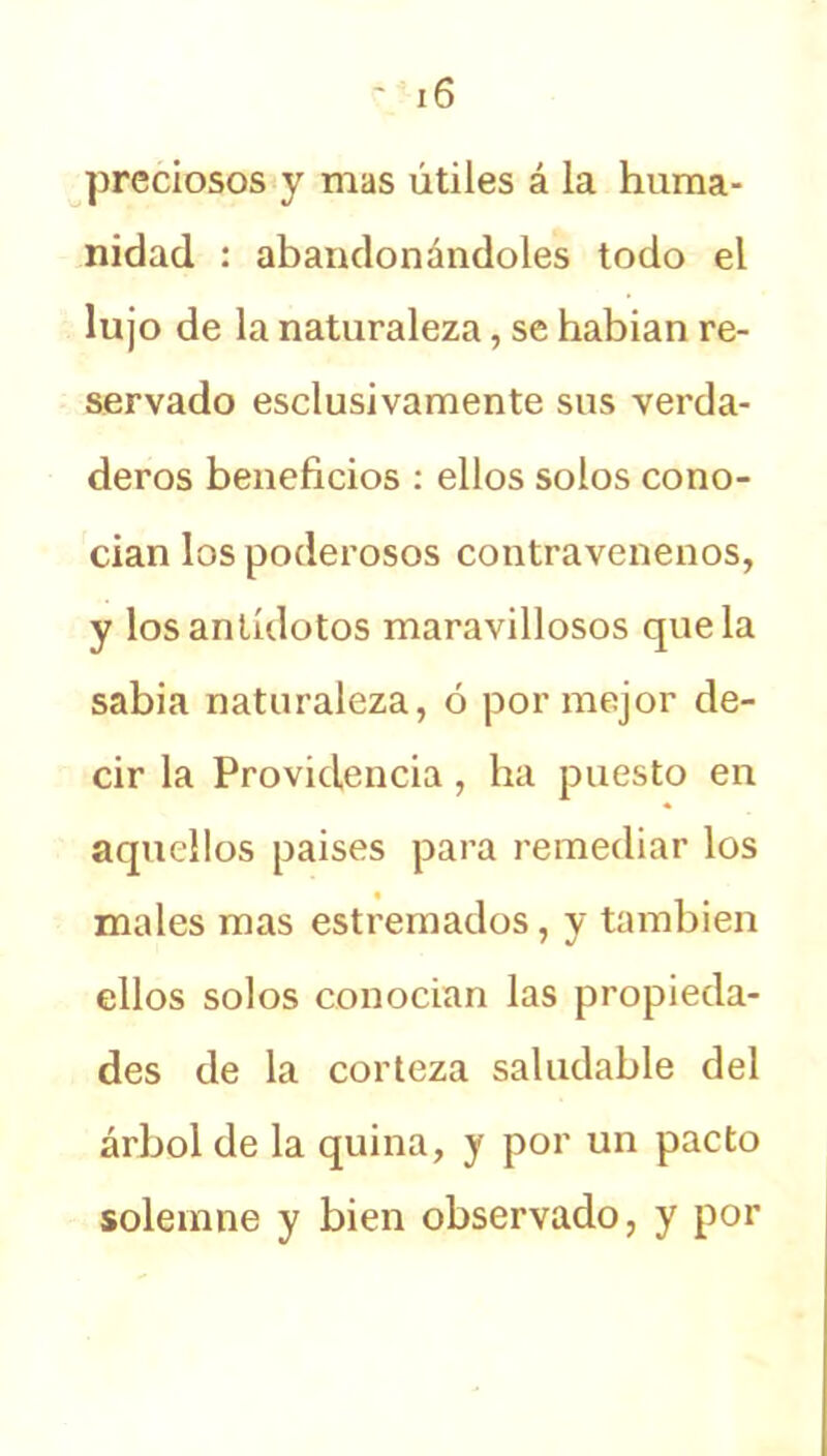 preciosos y mas útiles á la huma- nidad : abandonándoles todo el lujo de la naturaleza, se habian re- servado esclusivamente sus verda- deros beneficios : ellos solos cono- cían los poderosos contravenenos, y los antídotos maravillosos que la sabia naturaleza, ó por mejor de- cir la Providencia, ba puesto en aquellos paises para remediar los males mas estremados, y también ellos solos conocían las propieda- des de la corteza saludable del árbol de la quina, y por un pacto solemne y bien observado, y por