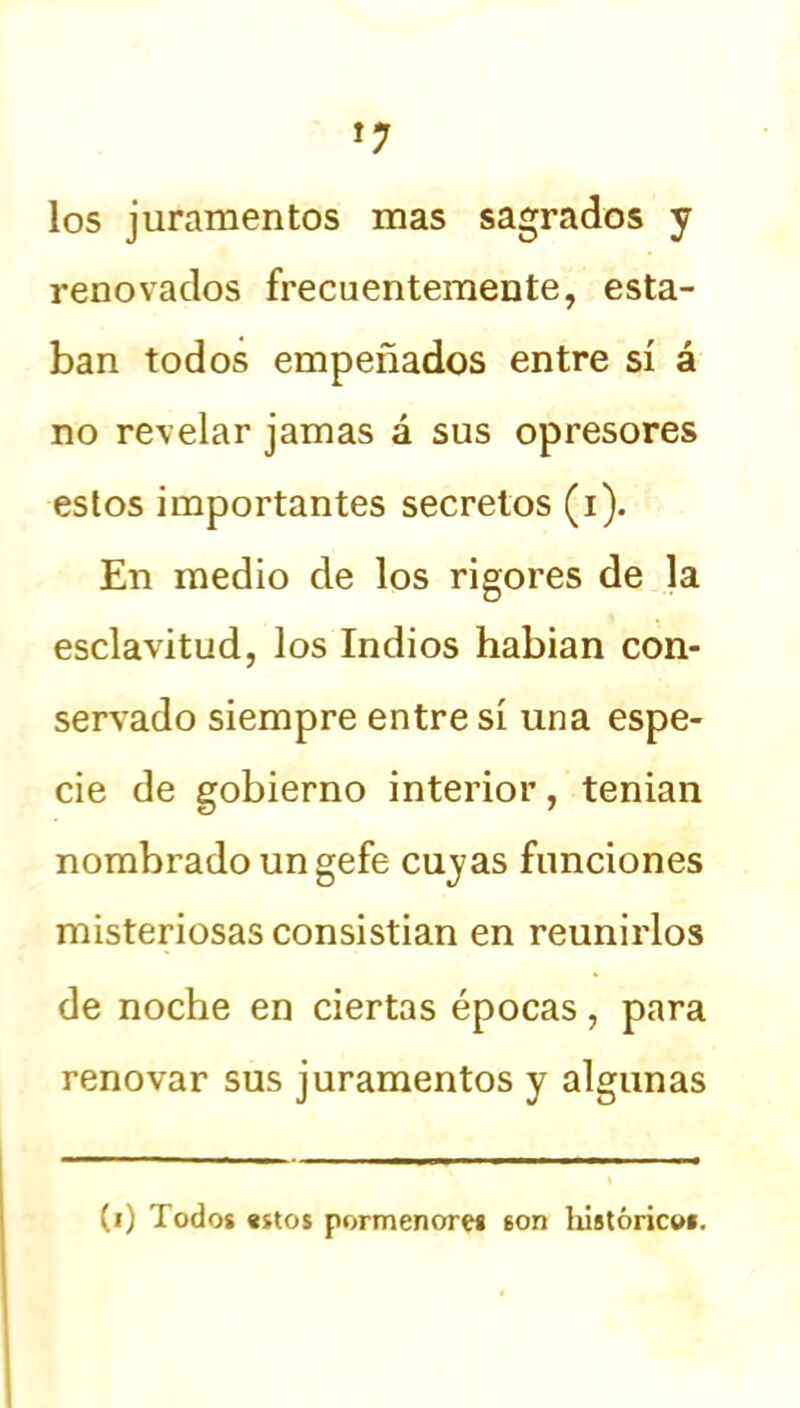 los juramentos mas sagrados y renovados frecuentemente, esta- ban todos empeñados entre sí á no revelar jamas á sus opresores estos importantes secretos (i). En medio de los rigores de la esclavitud, los Indios habían con- servado siempre entre sí una espe- cie de gobierno interior, tenían nombrado un gefe cuyas funciones misteriosas consistian en reunirlos de noche en ciertas épocas, para renovar sus juramentos y algunas (i) Todos estos pormenores son históricos.