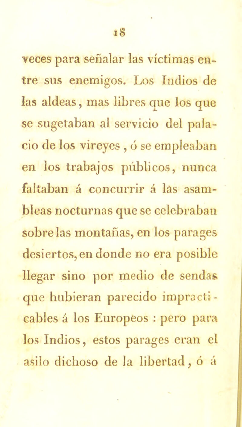 veces para señalar las víctimas en- tre sus enemigos. Los Indios de las aldeas, mas libres ciue los que se sugetaban al servicio del pala- cio de los vireyes , ó se empleaban en los trabajos públicos, nunca faltaban á concurrir á las asam- bleas nocturnas que se celebraban sóbrelas montañas, en los parages desiertos, en donde no era posible llegar sino por medio de sendas que hubieran parecido impracti- cables íi los Europeos : pero para los Indios, estos parages eran el asilo dichoso de la libertad, ó á