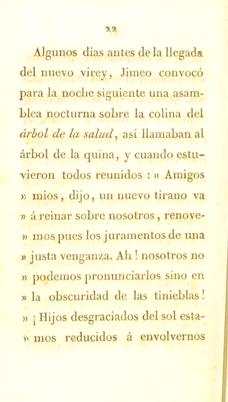 Algunos dias antes déla llegada del nuevo virey, Jimeo convocó para la noche siguiente una asam- blea nocturna sobre la colina del árbol de la salud, así llamaban al árbol de la quina, y cuando estu- vieron todos reunidos : « Amigos » miós, dijo, un nuevo tirano va » á reinar sobre nosotros, renove- » mos pues los juramentos de una » justa venganza. Ah ! nosotros no » podemos pronunciarlos sino en » la obscuridad de las tinieblas! a ¡ Hijos desgraciados del sol esta- >> mos reducidos á envolvernos