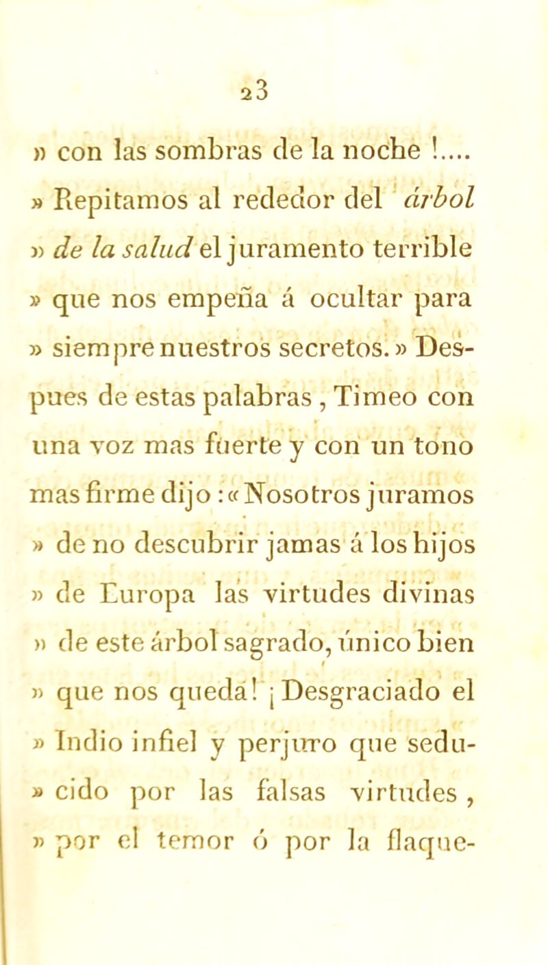 » con las sombras de la noche !.... » Repitamos al rededor del árbol » de la salud el juramento terrible » que nos empeña á ocultar para » siempre nuestros secretos.» Des- pués de estas palabras , Ti meo con una voz mas fuerte y con un tono mas firme dijo :« Nosotros juramos » de no descubrir jamas á los hijos » de Europa las virtudes divinas » de este árbol sagrado, único bien i » que nos queda! ¡Desgraciado el » Indio infiel y perjuro que sedu- » cido por las falsas virtudes , » por el temor ó por la flaque-