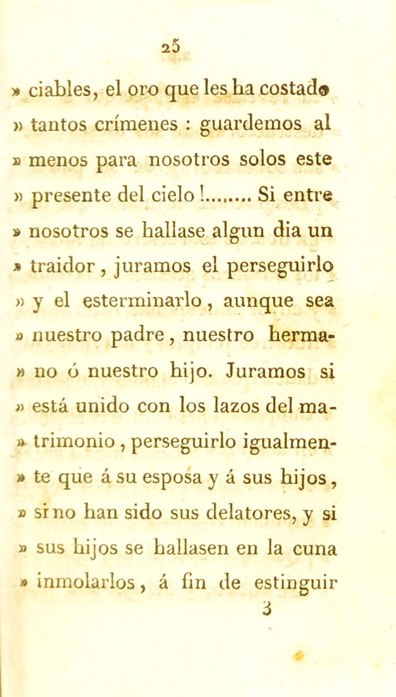 |T 2D » ciables, el oro que les ha costad® » tantos crímenes : guardemos al d menos para nosotros solos este » presente del cielo ! Si entre » nosotros se hallase algún dia un » traidor , juramos el perseguirlo » y el esterminarlo, aunque sea o nuestro padre, nuestro herma- » no ó nuestro hijo. Juramos si » está unido con los lazos del ma- » trimonio , perseguirlo igualmen- » te que á su esposa y á sus hijos, » sino han sido sus delatores, y si » sus hijos se hallasen en la cuna inmolarlos, á fin de estinguir 3 *