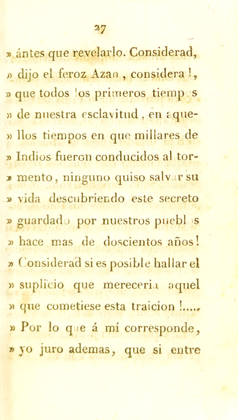 » antes que revelarlo. Considerad, » dijo el feroz Azan , considera i, » que todos !os primeros tiemp s » de nuestra esclavitud , en i que- » líos tiempos en que millares de » Indios fueron conducidos al tor- * mentó, ninguno quiso salv r su » vida descubriendo este secreto » guardado por nuestros puebl s » hace mas de doscientos años! » Considerad si es posible hallar el » suplicio que merecería aquel » qne cometiese esta traición « Por lo q :e á mí corresponde, » yo juro ademas, que si entre