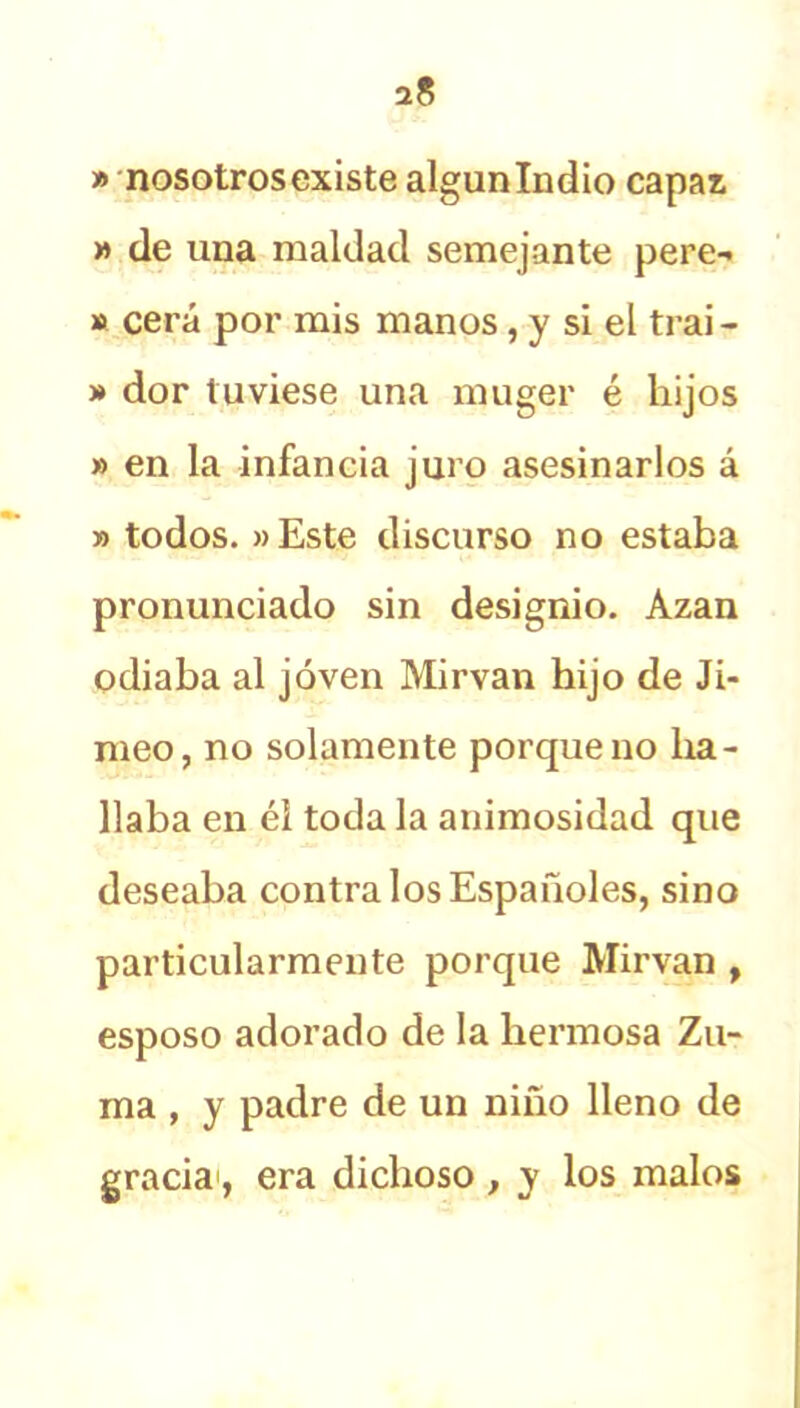» nosotros existe algún Indio capas » de una maldad semejante pere- » cera por mis manos, y si el trai - » dor tuviese una muger é hijos » en la infancia juro asesinarlos á » todos. »Este discurso no estaba pronunciado sin designio. Azan odiaba al joven Mirvan hijo de Ji- meo, no solamente porque no ha- llaba en él toda la animosidad que deseaba contra los Españoles, sino particularmente porque Mirvan , esposo adorado de la hermosa Zu- ma , y padre de un niño lleno de gracia1, era dichoso , y los malos