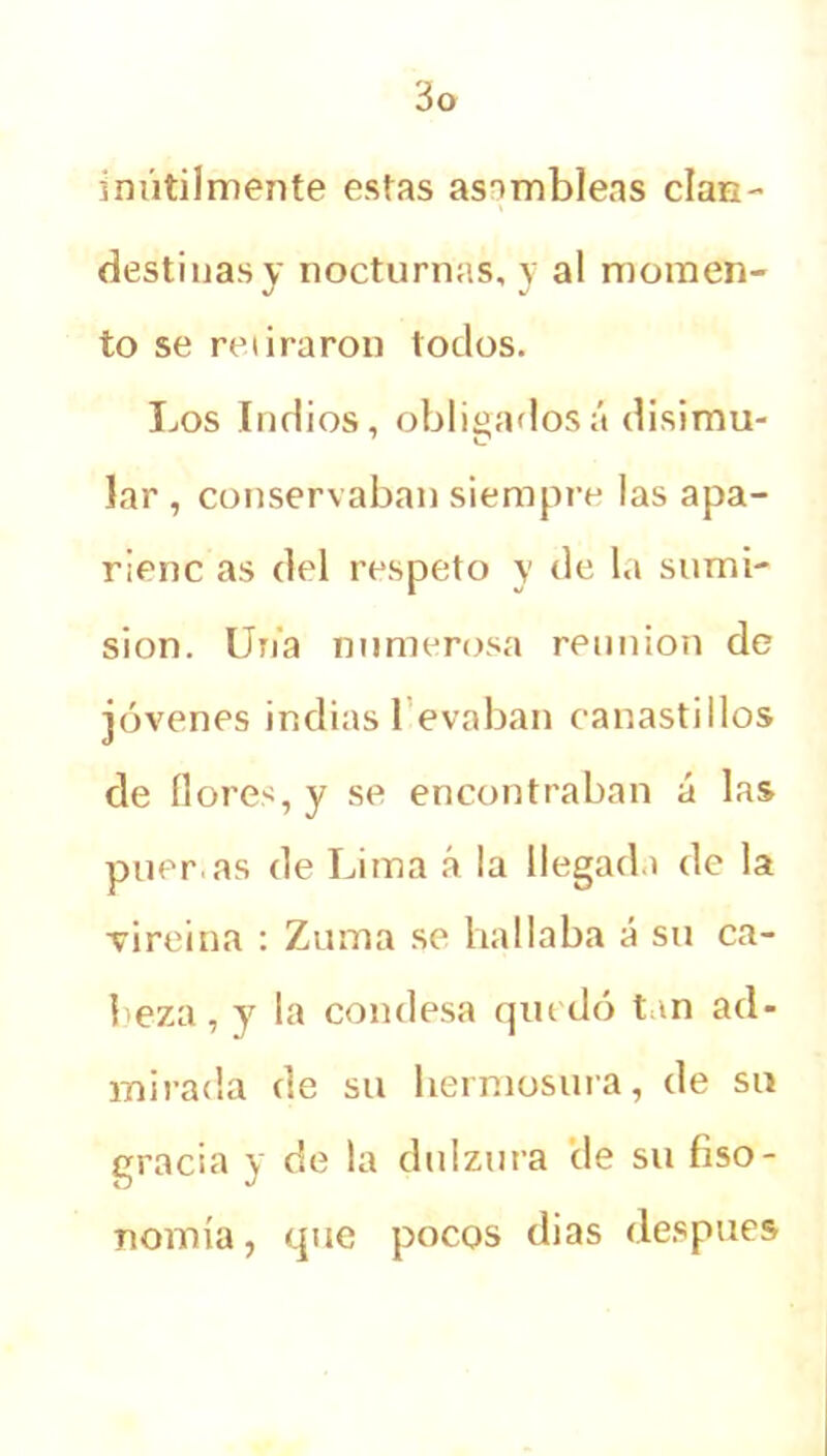 inútilmente estas asambleas clan- destinas y nocturnas, y al momen- to se retiraron todos. Los Indios, obligadosá disimu- lar , conservaban siempre las apa- rienc as del respeto y de la sumi- sión. Uria numerosa reunión de jóvenes indias 1 evaban canastillos de llores, y se encontraban á las piler as de Lima á la llegada de la vireina : Zuma se hallaba á su ca- beza , y la condesa quedó tan ad- mirada de su hermosura, de su gracia y de la dulzura de su fiso- nomía, que pocos dias después