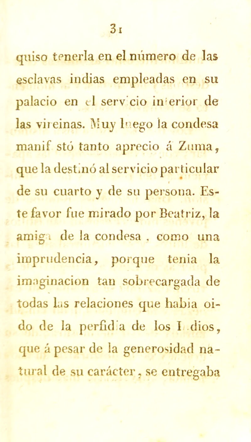 quiso tenerla en el número de las esclavas indias empleadas en su palacio en el serv ció inerior de las vireinas. Muy lnego la condesa manif stó tanto aprecio á Zuma, que la dest.nó al servicio particular de su cuarto y de su persona. Es- te favor fue mirado por Beatriz, la amigi de la condesa , como una imprudencia, porque tenia la imaginación tan sobrecargada de todas las relaciones que había oi- do de la perfidia de los I dios, que á pesar de la generosidad na- tural de su carácter, se entregaba