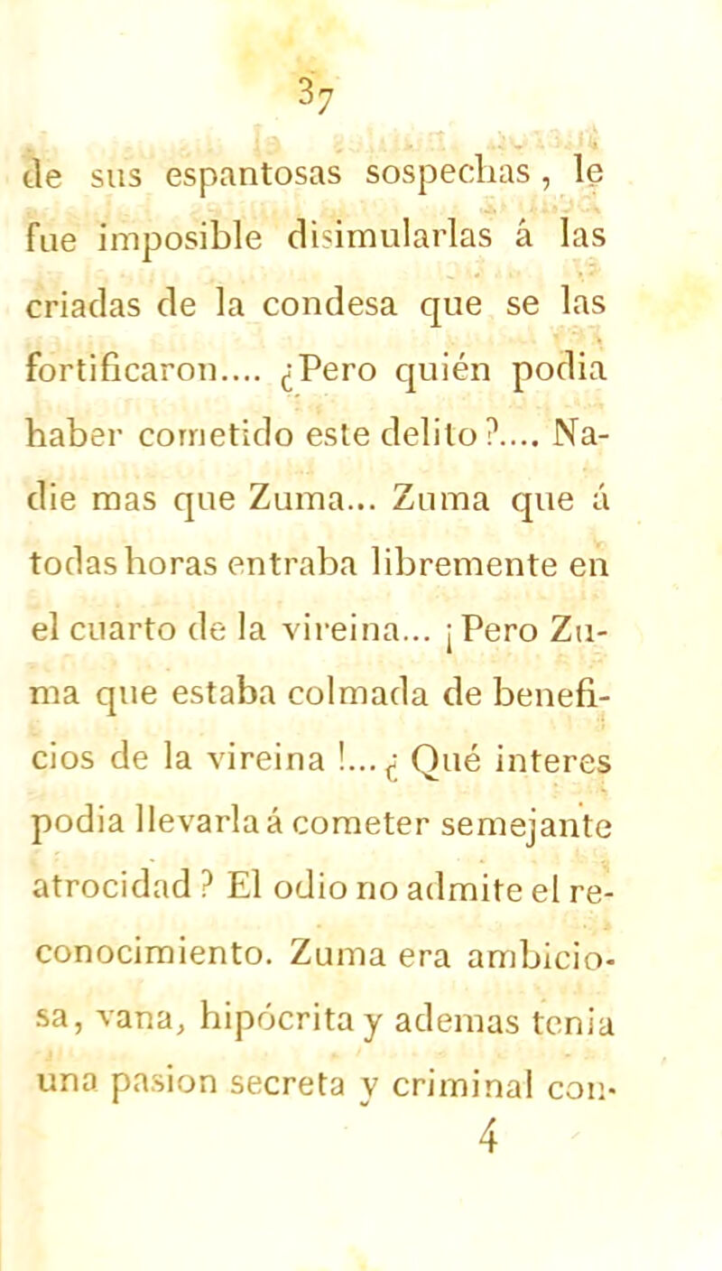 de sus espantosas sospechas, le fue imposible disimularlas á las criadas de la condesa que se las fortificaron.... ¿Pero quién podia haber cometido este delito?.... Na- die mas que Zuma... Zuma que á todas horas entraba libremente en el cuarto de la vireina... ¡ Pero Zu- ma que estaba colmada de benefi- cios de la vireina !...¿ Qué interes podia llevarlaá cometer semejante atrocidad ? El odio no admite el re- conocimiento. Zuma era ambicio- sa, vana, hipócrita y ademas tenia una pasión secreta v criminal con- 4