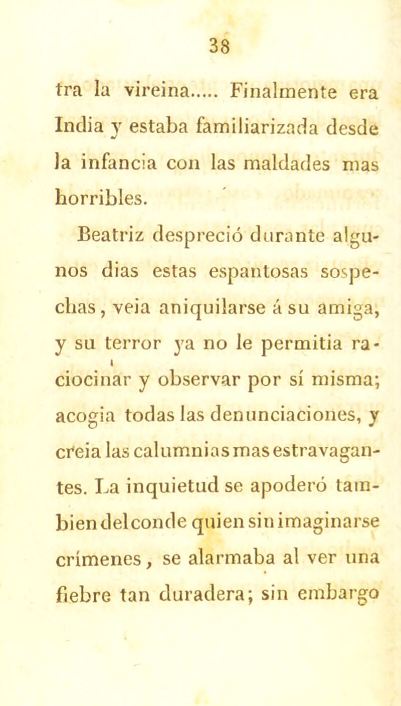 tra la vireina Finalmente era India y estaba familiarizada desde la infancia con las maldades mas horribles. Beatriz despreció durante algu- nos dias estas espantosas sospe- chas, veia aniquilarse á su amiga, y su terror ya no le permitía ra- I ciocinar y observar por sí misma; acogia todas las denunciaciones, y cfeia las calumnias mas estravagan- tes. La inquietud se apoderó tam- bién del conde quien sin imaginarse crímenes, se alarmaba al ver una fiebre tan duradera; sin embargo