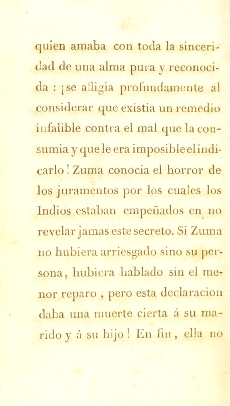 quien amaba con toda la sinceri- dad de una alma pura y reconoci- da : ¡se afligía profundamente al considerar que existia un remedio infalible contra el mal que la con- sumía y que le era imposible el indi- carlo ! Zuma conocia el horror de los juramentos por los cuales los Indios estaban empeñados en no revelar jamas este secreto. Si Zuma no hubiera arriesgado sino su per- sona , hubiera hablado sin el me- nor reparo , pero esta declaración daba una muerte cierta á su ma- rido y á su hijo ! En fin, ella no