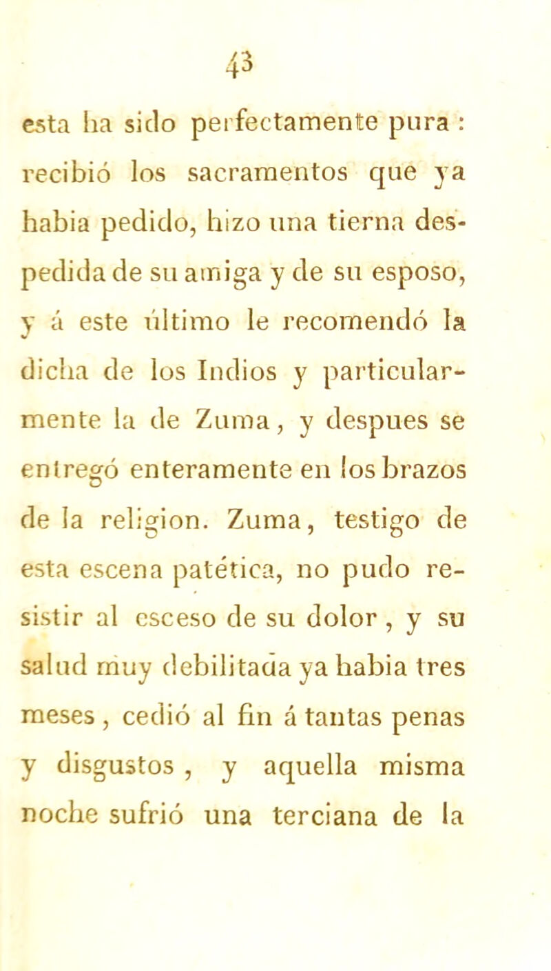 esta ha sido perfectamente pura : recibió los sacramentos que ya habia pedido, hizo una tierna des- pedida de su amiga y de su esposo, y á este último le recomendó la dicha de los Indios y particular- mente la de Zuma, y después se entregó enteramente en los brazos de la religión. Zuma, testigo de esta escena patética, no pudo re- sistir al csceso de su dolor , y su salud muy debilitada ya habia tres meses , cedió al fin á tantas penas y disgustos , y aquella misma noche sufrió una terciana de la