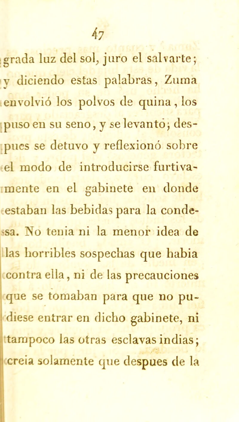 grada luz del sol, juro el salvarte; v diciendo estas palabras, Zuma envolvió los polvos de quina, los puso en su seno, y se levantó; des- pués se detuvo y reflexionó sobre el modo de introducirse furtiva- mente en el gabinete en donde estaban las bebidas para la conde- sa. No tenia ni la menor idea de las horribles sospechas que había contra ella, ni de las precauciones que se tomaban para que no pu- diese entrar en dicho gabinete, ni tampoco las otras esclavas indias; creía solamente que después de la