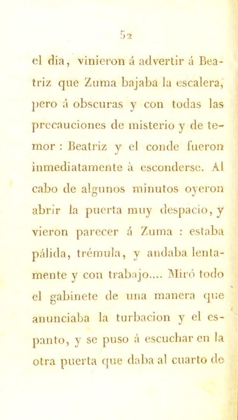 el dia, vinieron á advertir á Bea- triz que Zuma bajaba la escalera, pero á obscuras y con todas las precauciones de misterio y de te- mor : Beati’iz y el conde fueron inmediatamente a esconderse. Al cabo de algunos minutos oyeron abrir la puerta muy despacio, y vieron parecer á Zuma : estaba pálida, trémula, y andaba lenta- mente y con trabajo.... Miró todo el gabinete de una manera que anunciaba la turbación y el es- panto, y se puso á escucharen la otra puerta que daba al cuarto de