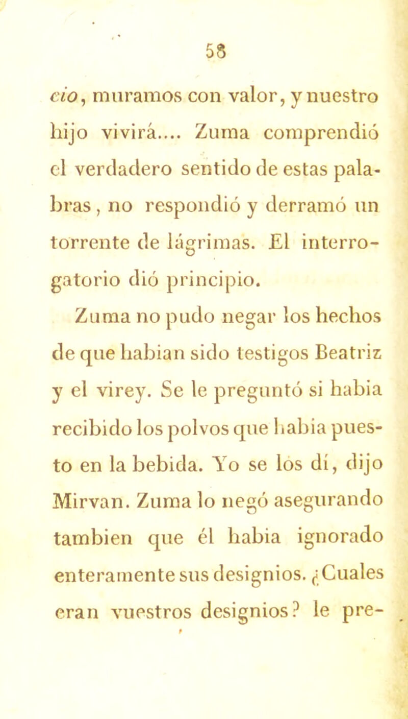 cío, muramos con valor, y nuestro hijo vivirá.... Zuma comprendió el verdadero sentido de estas pala- bras , no respondió y derramó un torrente de lágrimas. £1 interro- gatorio dió principio. Zuma no pudo negar los hechos de que habian sido testigos Beatriz y el virey. Se le preguntó si había recibido los polvos que Babia pues- to en la bebida. Yo se los di, dijo Mirvan. Zuma lo negó asegurando también que él había ignorado enteramente sus designios. ¿Cuales eran vuestros designios? le pre-
