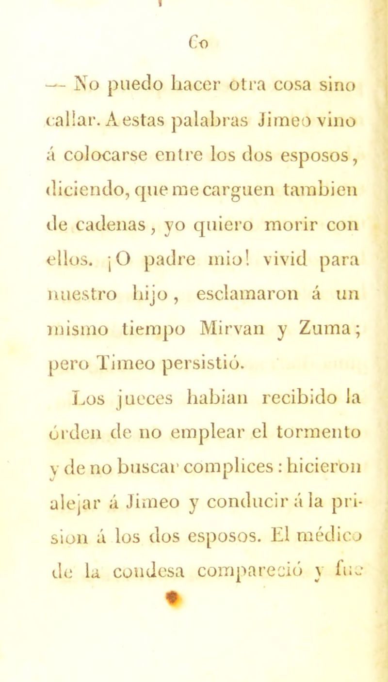 Co — No puedo hacer otra cosa sino callar. Aestas palabras Jimeovino á colocarse entre los dos esposos, diciendo, cpie me carguen también de cadenas, yo quiero morir con ellos. ¡O padre mió! vivid para nuestro hijo, esclamaron á un mismo tiempo Mirvan y Zuma; pero Timeo persistió. Los jueces habían recibido la orden de no emplear el tormento y de no buscar cómplices : hicieron alejar á Jimeo y conducirá la pri- sión á los dos esposos. El médico de la condesa compareció y fue