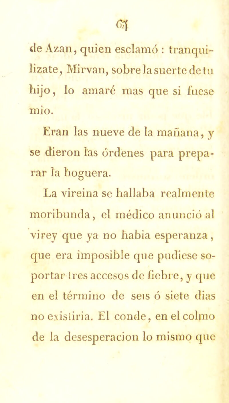 de Azan, quien esclamó : tranqui- lízate, Mirvan, sobre la suerte de tu hijo, lo amaré mas que si fuese mió. Eran las nueve de la mañana, y se dieron las órdenes para prepa- rar la hoguera. La vireina se hallaba realmente moribunda, el médico anunció al vi rey que ya no había esperanza , que era imposible que pudiese so- portar li es accesos de fiebre, y que en el término de seis ó siete dias no existiría. El conde, en el colmo de la desesperación lo mismo que