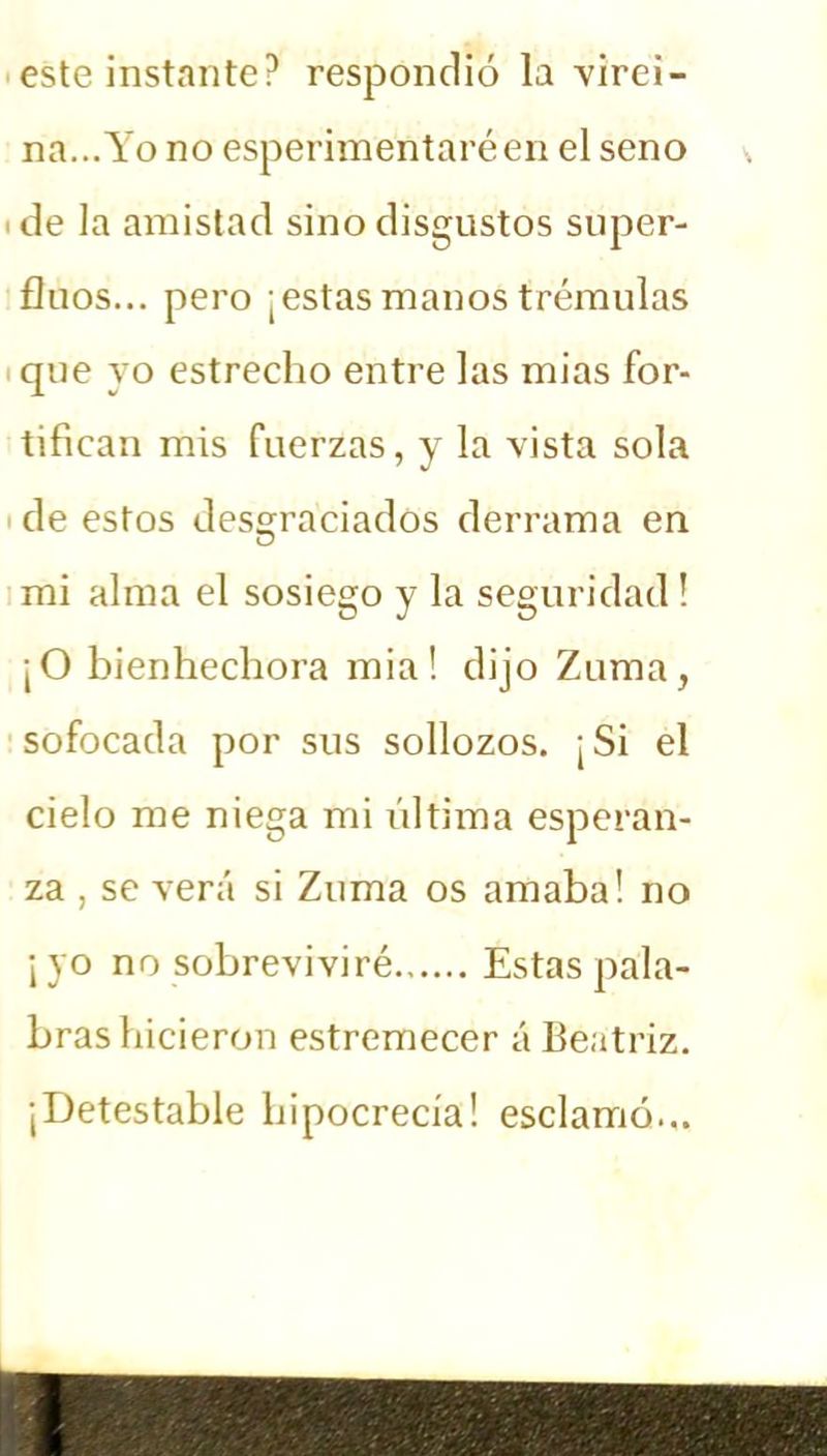 este instante? respondió la virei- na...Yo no esperimentaréen el seno de la amistad sino disgustos super- finos... pero ¡estas manos trémulas que yo estrecho entre las mias for- tifican mis fuerzas, y la vista sola de estos desgraciados derrama en mi alma el sosiego y la seguridad! ¡O bienhechora mia! dijo Zuma, sofocada por sus sollozos. ¡Si el cielo me niega mi última esperan- za , se verá si Zuma os amaba! no ¡yo no sobreviviré Estas pala- bras hicieron estremecer á Beatriz. ¡Detestable hipocrecía! esclamó...