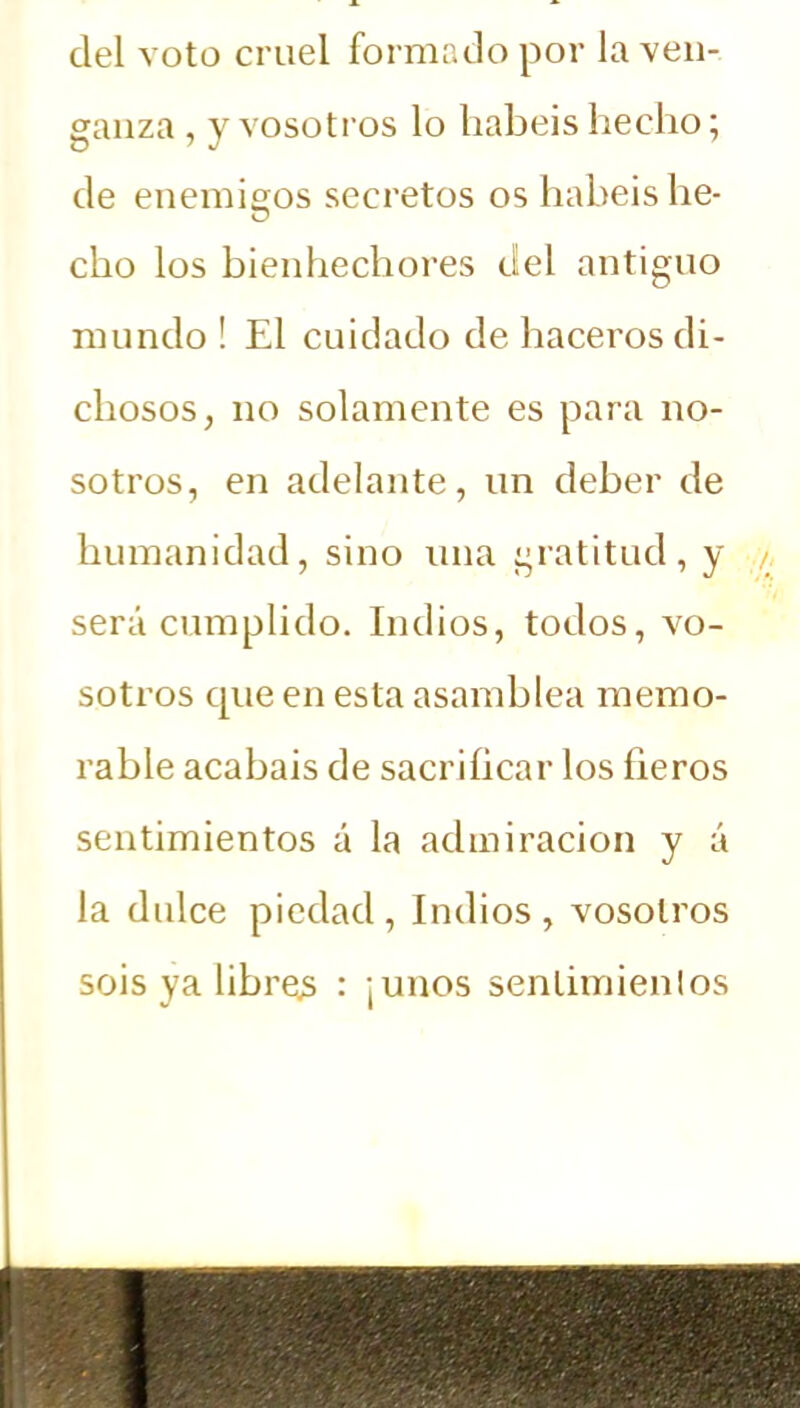 del voto cruel formado por la ven- ganza , y vosotros lo habéis hecho; de enemigos secretos os habéis he- cho los bienhechores del antiguo mundo ! El cuidado de haceros di- chosos, no solamente es para no- sotros, en adelante, un deber de humanidad, sino una gratitud, y será cumplido. Indios, todos, vo- sotros cpie en esta asamblea memo- rable acabais de sacrificar los ñeros sentimientos á la admiración y á la dulce piedad, Indios, vosotros sois ya librea : ¡unos senlimienlos