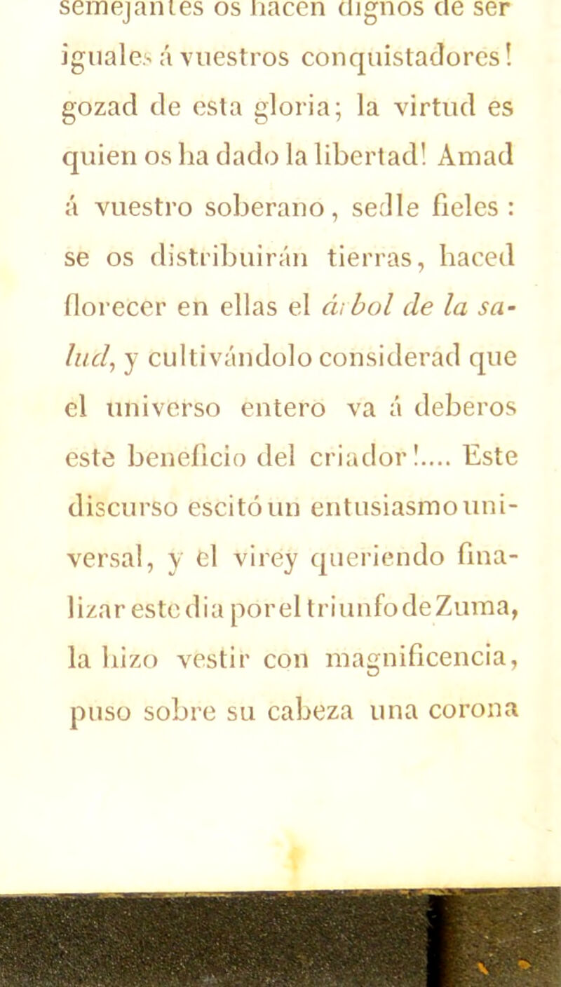 semejantes os nacen dignos ae ser iguales á vuestros conquistadores! gozad de esta gloria; la virtud es quien os ha dado la libertad! Amad á vuestro soberano, sedle fieles : se os distribuirán tierras, haced florecer en ellas el árbol de la sa- lud, y cultivándolo considerad que el universo entero va á deberos este beneficio del criador!.... Este discurso escitóun entusiasmo uni- versal, y el virey queriendo fina- lizar este dia porel triunfodeZuma, la hizo vestir con magnificencia, puso sobre su cabeza una corona