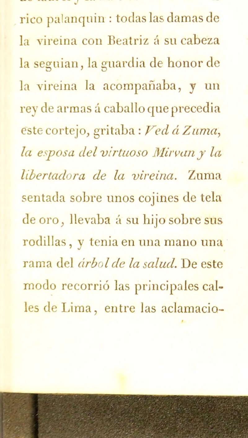 rico palanquín : todas las clamas de la vireina con Beatriz á su cabeza la seguían, la guardia de honor de la vireina la acompañaba, y un rey de armas á caballo que precedía este cortejo, gritaba : Ved á Zuma, la esposa del virtuoso Mirvany la libertadora de la vireina. Zuma sentada sobre unos cojines de tela de oro, llevaba á su hijo sobre sus rodillas, y tenia en una mano una rama del árbol de la salud. De este modo recorrió las principales cal- les de Lima, entre las aclamado-