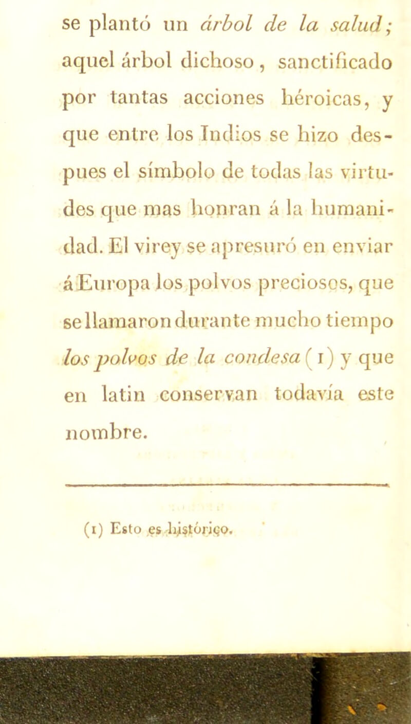 se plantó un árbol de la salud; aquel árbol dichoso , sanctificado por tantas acciones héroicas, y que entre los Indios se hizo des- pués el símbolo de todas las virtu- des que mas honran á la humani- dad. El virey se apresuró en enviar á Europa los polvos preciosos, que se llamaron durante mucho tiempo los polvos de la condesa {i) y que en latín conservan todavía este nombre. (i) Esto es histórico.