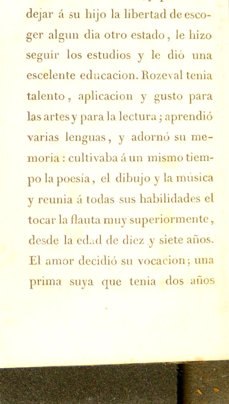 dejar á su hijo la libertad de esco- ger algún dia otro estado, le hizo seguir los estudios y le dio una escelente educación. Rozeval tenia talento, aplicación y gusto para las artes y para la lectura; aprendió varias lenguas, y adornó su me- moria : cultivaba á un mismo tiem- po la poesía, el dibujo y la música y reunía á todas sus habilidades el tocar la flauta muy superiormente, desde la edad de diez y siete años. El amor decidió su vocación; una prima suya que tenia dos años