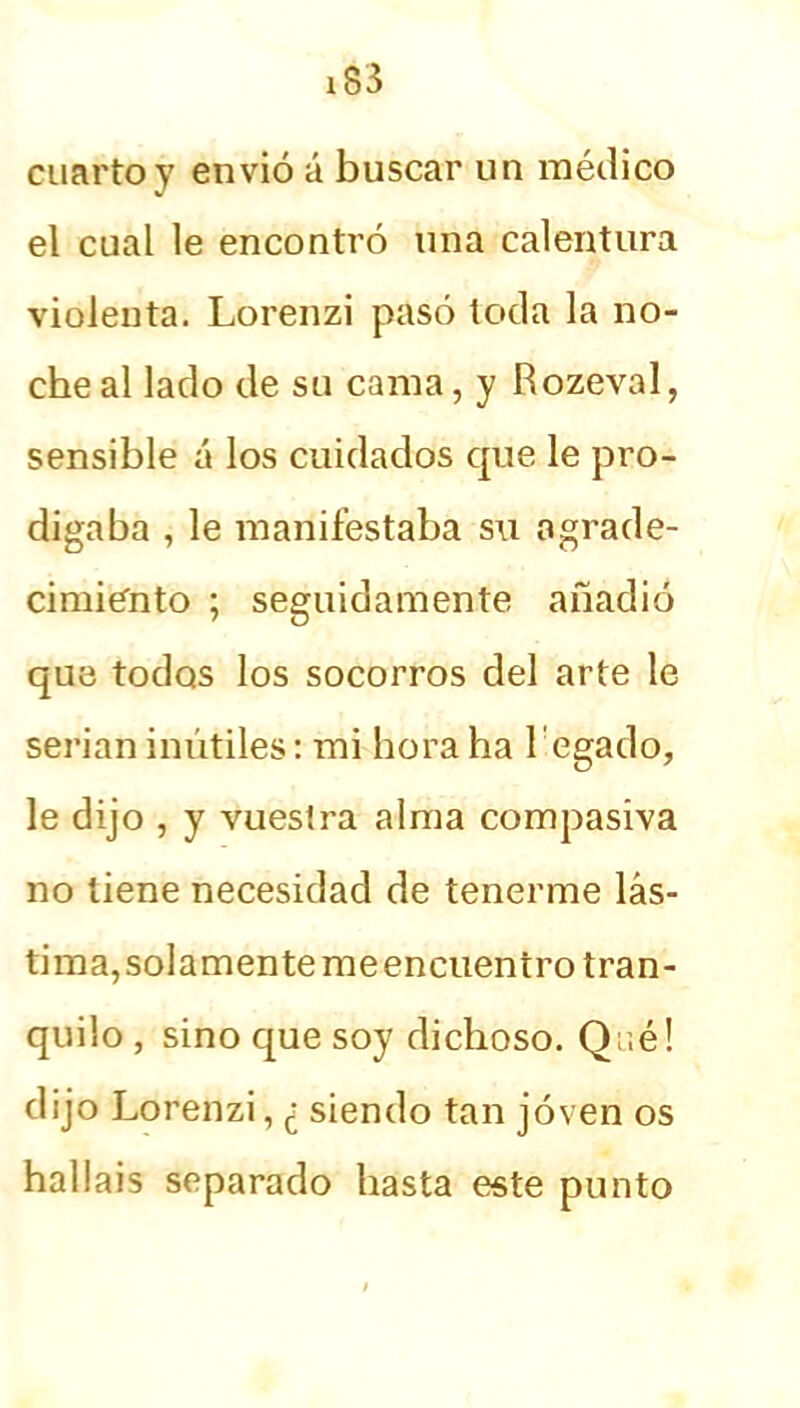 cuarto y envió á buscar un médico el cual le encontró una calentura violenta. Lorenzi pasó toda la no- che al lado de su cama, y Rozeval, sensible á los cuidados que le pro- digaba , le manifestaba su agrade- cimiento ; seguidamente añadió que todos los socorros del arte le serian inútiles: mi hora ha l egado, le dijo , y vuestra alma compasiva no tiene necesidad de tenerme lás- tima, solamente me encuentro tran- quilo , sino que soy dichoso. Qué! dijo Lorenzi, ¿ siendo tan joven os halláis separado hasta este punto