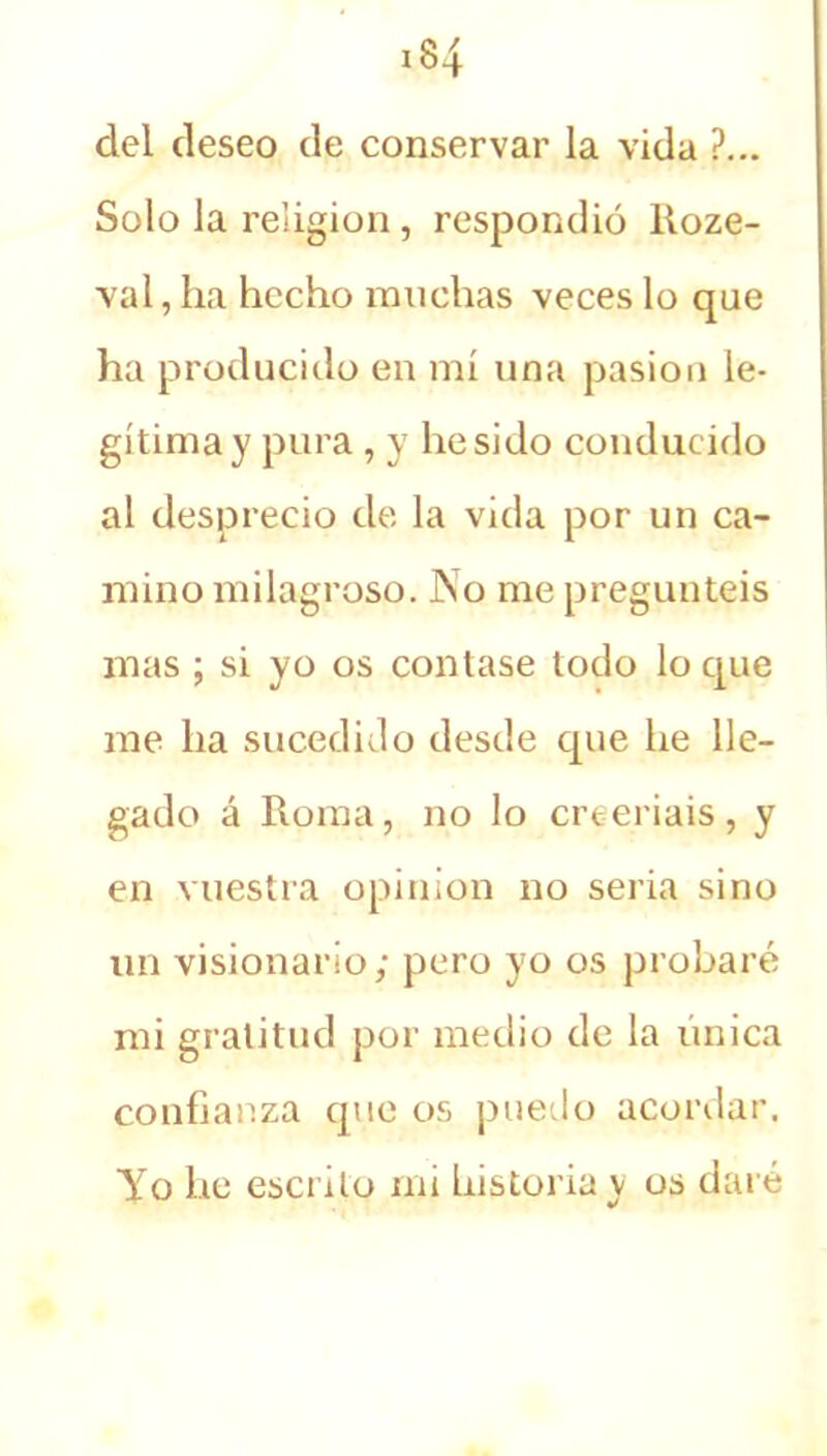 del deseo de conservar la vida ?... Solo la religión, respondió Roze- val, ha hecho ranchas veces lo que ha producido en mí una pasión le- gítima y pura , y he sido conducido al desprecio de la vida por un ca- mino milagroso. No me preguntéis mas ; si yo os contase todo lo que me ha sucedido desde cpie he lle- gado á Roma, no lo creeríais, y en vuestra opinión no seria sino un visionario; pero yo os probaré mi gratitud por medio de la única confianza que os puedo acordar. Yo he escrito mi historia y os daré