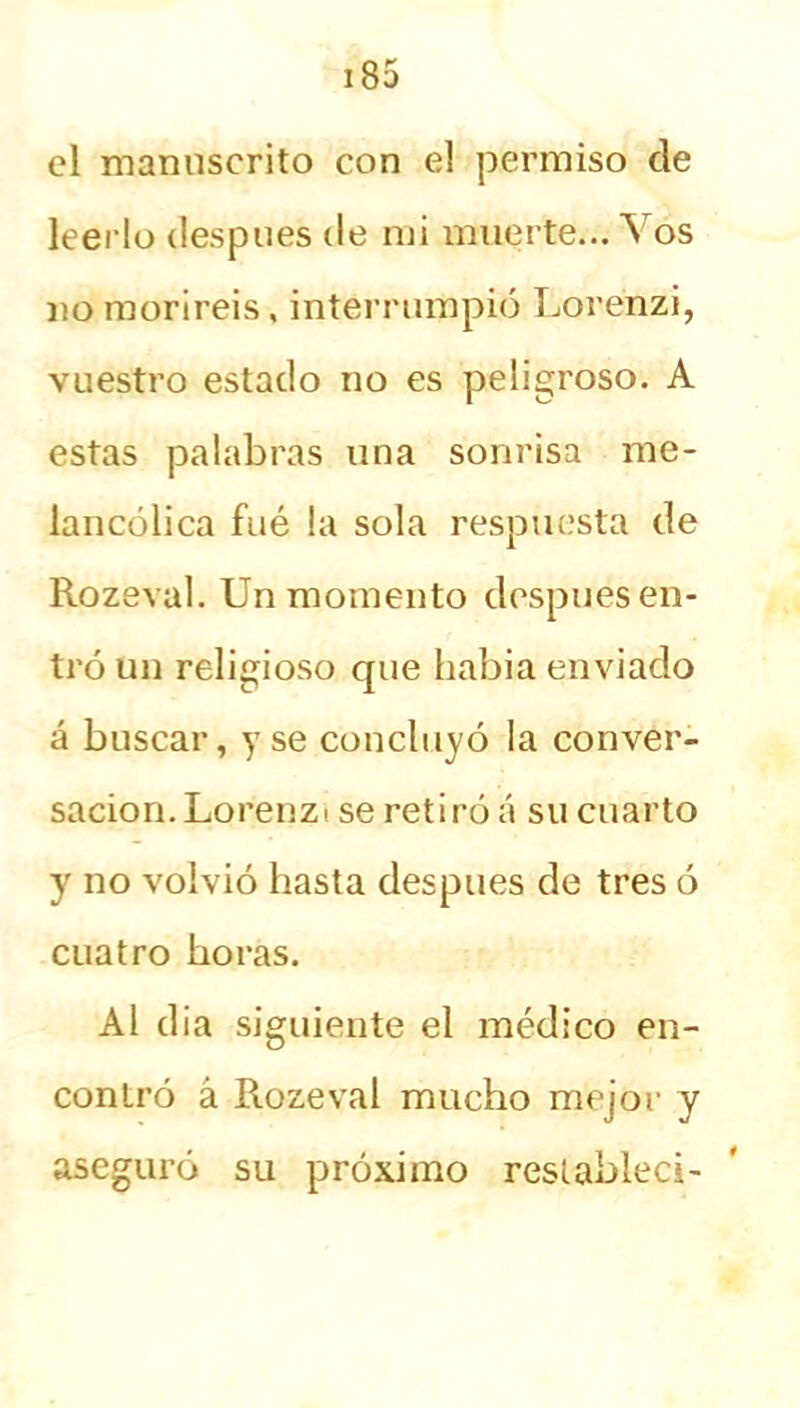 el manuscrito con el permiso de leerlo después de mi muerte... Vos no moriréis, interrumpió Lorenzi, vuestro estado no es peligroso. A estas palabras una sonrisa me- lancólica fué la sola respuesta de Rozeval. Un momento después en- tró un religioso cpie habia enviado á buscar, y se concluyó la conver- sación. Lorenza se retiró á su cuarto y no volvió hasta después de tres ó cuatro horas. Al d¡a siguiente el médico en- contró á Rozeval mucho mejor y aseguró su próximo restablecí-