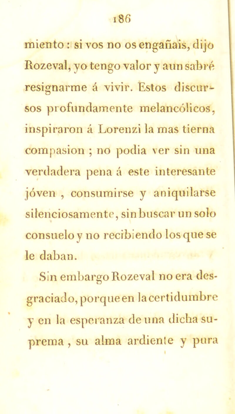 miento : si vos no os engañáis, dijo Rozeval, yo tengo valor y aun sabré resignarme á vivir. Estos discur- sos profundamente melancólicos, inspiraron á Lorenzi la mas tierna compasión ; no podia ver sin una verdadera pena á este interesante joven , consumirse y aniquilarse silenciosamente, sin buscar un solo consuelo y no recibiendo los que se le daban. Sin embargo Rozeval no era des- graciado, porque en la certidumbre y en la esperanza de una dicha su- prema , su alma ardiente y pura