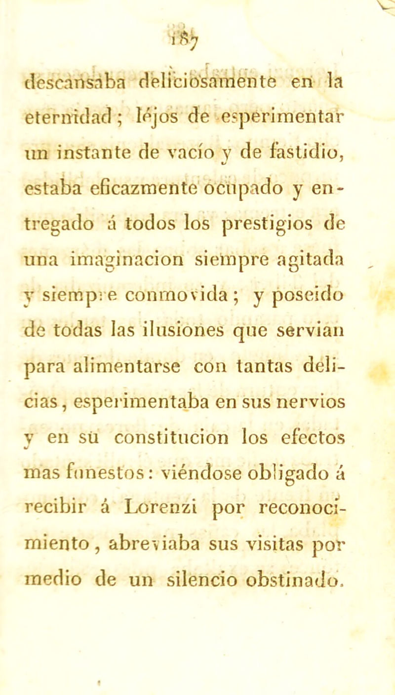 descansaba deliciosamente en la eternidad; lejos de experimentar un instante de vacío y de fastidio, estaba eficazmente ocupado y en- tregado á todos los prestigios de una imaginación siempre agitada y siempre conmovida; y poseído de todas las ilusiones que servían para alimentarse con tantas deli- cias , esperimentaba en sus nervios y en sü constitución los efectos mas funestos: viéndose obligado á recibir á Lorenzi por reconoci- miento, abreviaba sus visitas por medio de un silencio obstinado.