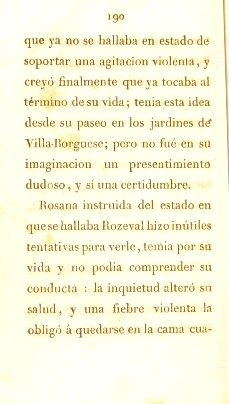 !9° que ya no se hallaba en estado de soportar una agitación viólenla, y creyó finalmente que ya tocaba al término de su vida; tenia esta idea desde su paseo en los jardines dé1 Yilla Borguese; pero no fué en su imaginación un presentimiento dudoso, y sí una certidumbre. Rosana instruida del estado en que se hallaba Rozeval hizo inútiles tentativas para verle, temía por su vida y no podía comprender su conducta : la inquietud alteró su salud, y una fiebre violenta la obligó á quedarse en la cama cua-
