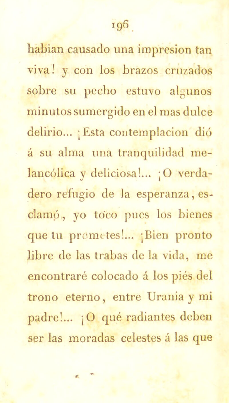 habían causado una impresión tan viva! y con los brazos cruzados sobre su pecho estuvo algunos minutos sumergido en el mas dulce delirio... ¡Esta contemplación dió á su alma una tranquilidad me- lancólica y deliciosa!... ¡O verda- dero refugio de la esperanza, es- clamó, yo toco pues los bienes que til prometes!... ¡Bien pronto libre de las trabas de la vida, me encontraré colocado á los pies del trono eterno, entre Urania y mi padre!... ¡O qué radiantes deben ser las moradas celestes á las que