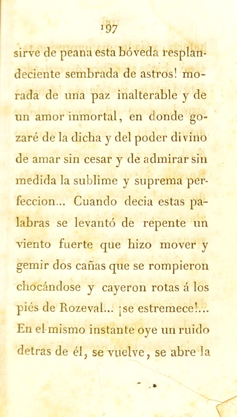 sirve de peana esta bóveda resplan- deciente sembrada de astros! mo- rada de una paz inalterable y de un amor inmortal, en donde go- zaré de la dicha y del poder divino de amar sin cesar y de admirar sin medida la sublime y suprema per- fección... Cuando decia estas pa- labras se levantó de repente un viento fuerte que hizo mover y gemir dos cañas que se rompieron chocándose y cayeron rotas á los pies de Rozeval... ¡se estremece!... En el mismo instante oye un ruido detras de él, se vuelve, se abre la