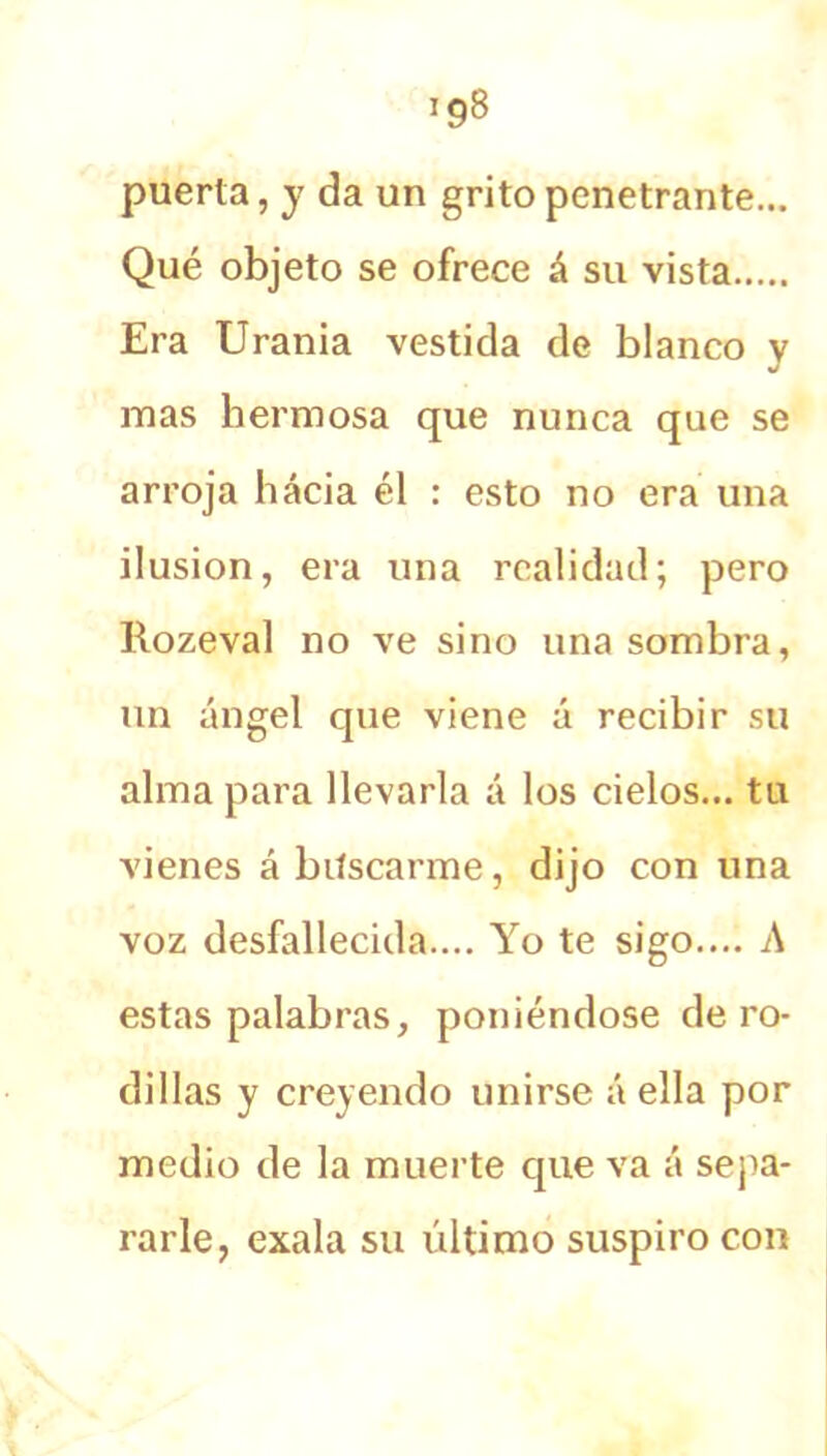 puerta, y da un grito penetrante... Qué objeto se ofrece á su vista Era Urania vestida de blanco y mas hermosa que nunca que se arroja hacia él : esto no era una ilusión, era una realidad; pero Kozeval no ve sino una sombra, un ángel que viene á recibir su alma para llevarla á los cielos... tu vienes ábiíscarme, dijo con una voz desfallecida.... Yo te sigo.... A estas palabras, poniéndose de ro- dillas y creyendo unirse á ella por medio de la muerte que va á sepa- rarle, exala su último suspiro con