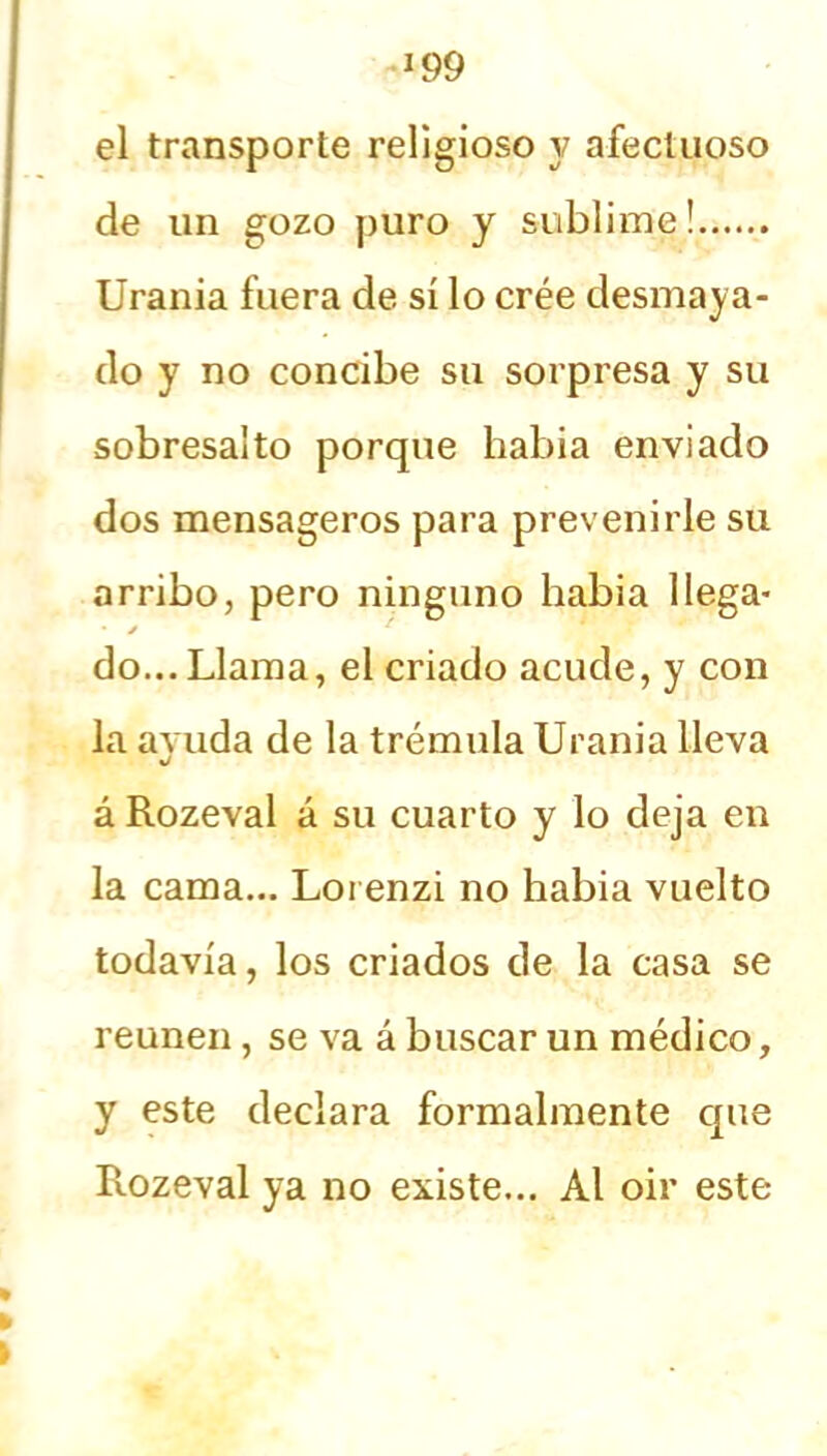 el transporte religioso y afectuoso de un gozo puro y sublime! Urania fuera de sí lo crée desmaya- do y no concibe su sorpresa y su sobresalto porque había enviado dos mensageros para prevenirle su arribo, pero ninguno había llega- • j * do...Llama, el criado acude, y con la ayuda de la trémula Urania lleva á Rozeval á su cuarto y lo deja en la cama... Loi enzi no había vuelto todavía, los criados de la casa se reúnen, se va á buscar un médico, y este declara formalmente cpie Rozeval ya no existe... Al oir este