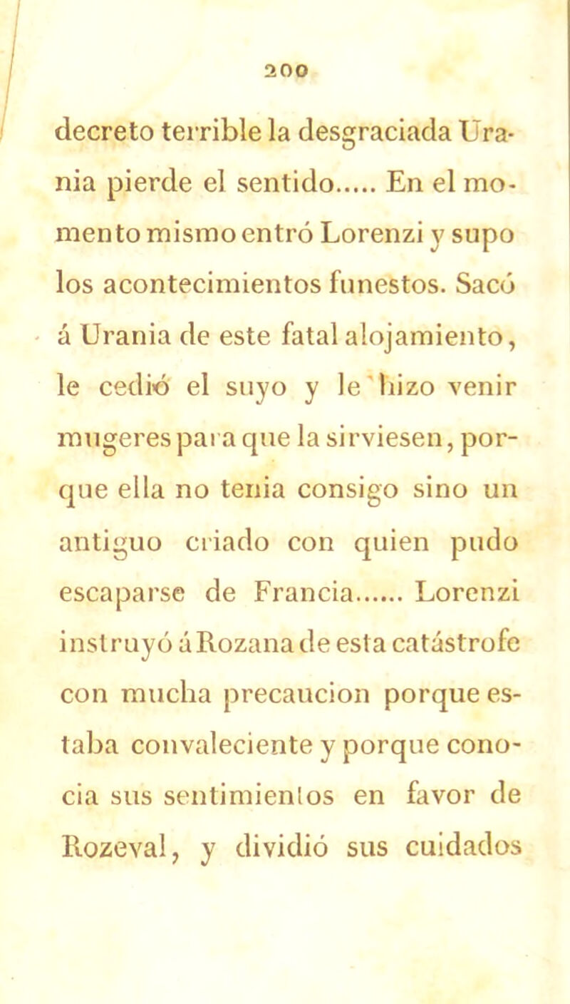 decreto terrible la desgraciada Ura- nia pierde el sentido En el mo- mento mismo entró Lorenzi y supo los acontecimientos funestos. Sacó á Urania de este fatal alojamiento, le cedió el suyo y le hizo venir mugerespara que la sirviesen, por- que ella no tenia consigo sino un antiguo criado con quien pudo escaparse de Francia Lorenzi instruyó áRozana de esta catástrofe con mucha precaución porque es- taba convaleciente y porque cono- cia sus sentimientos en favor de Rozeval, y dividió sus cuidados