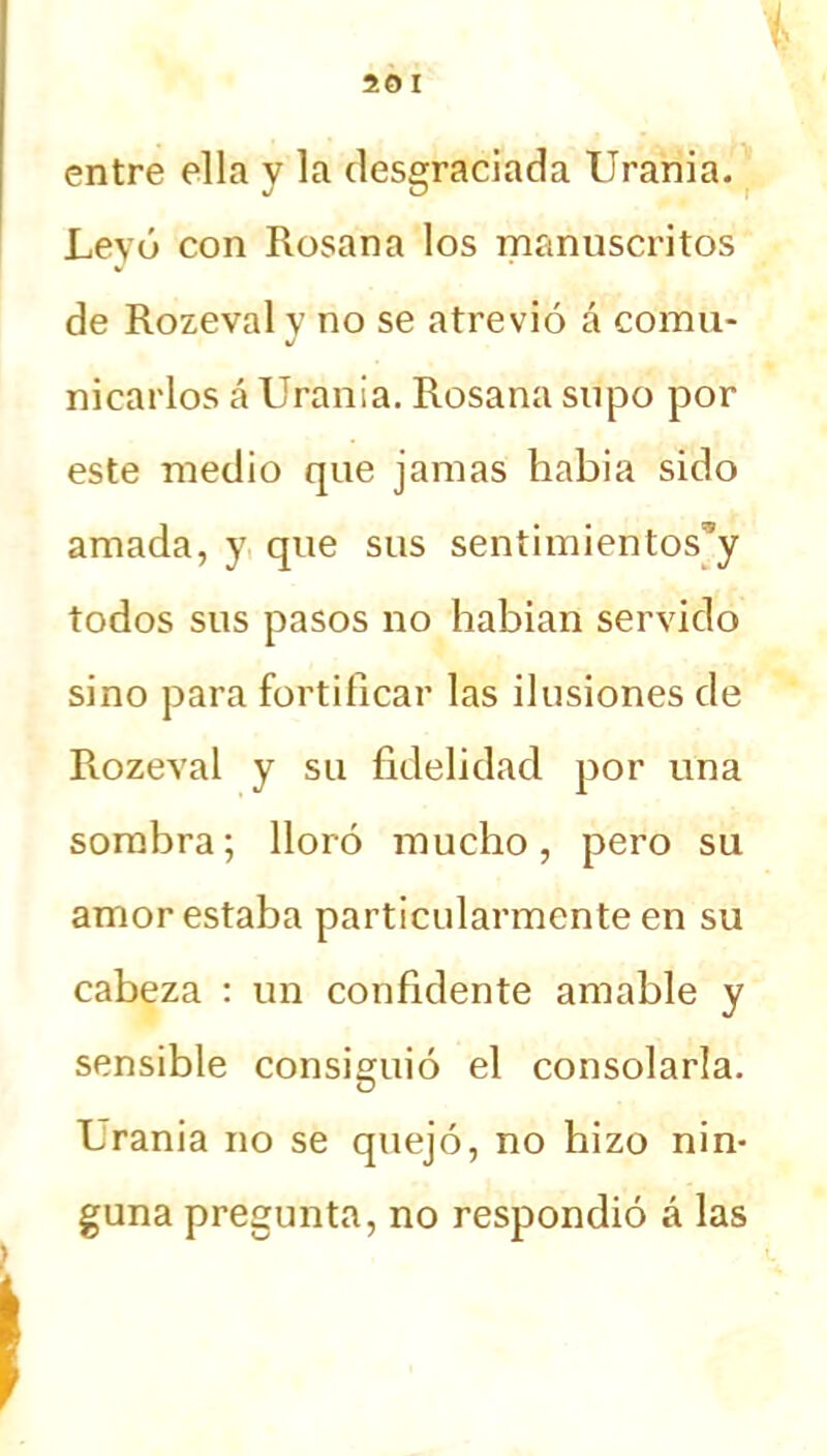 50 I % entre ella y la desgraciada Urania. Levó con Rosana los manuscritos de Rozeval v no se atrevió á co'mu* J mearlos á Urania. Rosana supo por este medio que jamas habia sido amada, y que sus sentimientos’y todos sus pasos no habían servido sino para fortificar las ilusiones de Rozeval y su fidelidad por una sombra; lloró mucho, pero su amor estaba particularmente en su cabeza : un confidente amable y sensible consiguió el consolarla. Urania no se quejó, no hizo nin- guna pregunta, no respondió á las