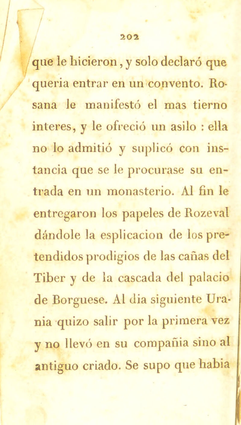 / 202 que le hicieron, y solo declaró que quería entrar en un convento. Ro- sana le manifestó el mas tierno interes, y le ofreció un asilo : ella no lo admitió y suplicó con ins- tancia que se le procurase su en- trada en un monasterio. Al fin le entregaron los papeles de Rozeval dándole la esplicacion de los pre- tendidos prodigios de las cañas del Tiber y de la cascada del palacio de Borguese. Al dia siguiente Ura- nia quizo salir por la primera vez y no llevó en su compañía sino al antiguo criado. Se supo que habia