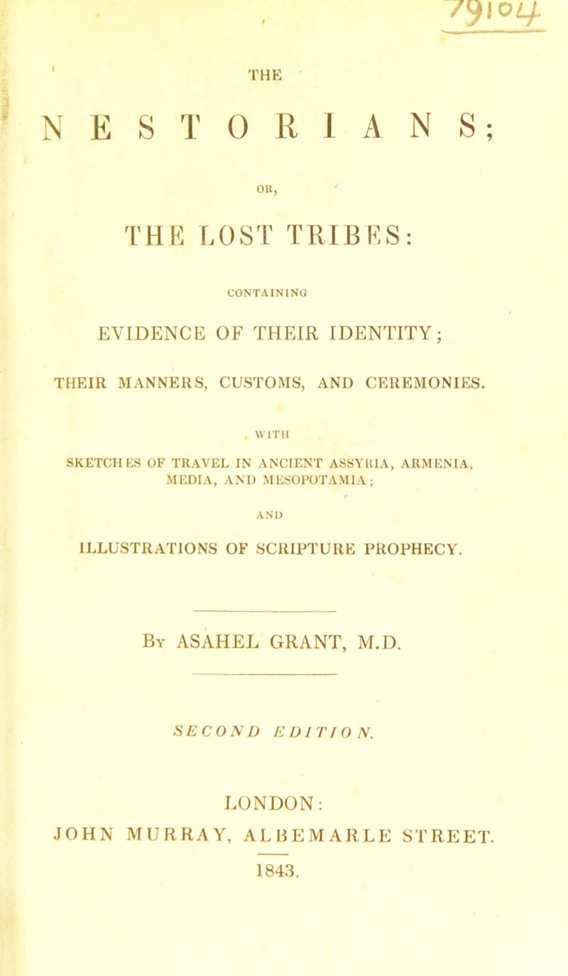 THE /9I0 NESTORIANS; OR, THE LOST TRIBES: CONTAINING EVIDENCE OF THEIR IDENTITY; THEIR MANNERS, CUSTOMS, AND CEREMONIES. . WITH SKETCHES OF TRAVEL IN ANCIENT ASSYRIA, ARMENIA, MEDIA, AND MESOPOTAMIA; AND ILLUSTRATIONS OF SCRIPTURE PROPHECY. By ASAHEL GRANT, M.D. SECOND EDITION. LONDON: JOHN MURRAY, ALBEMARLE STREET. 1843.