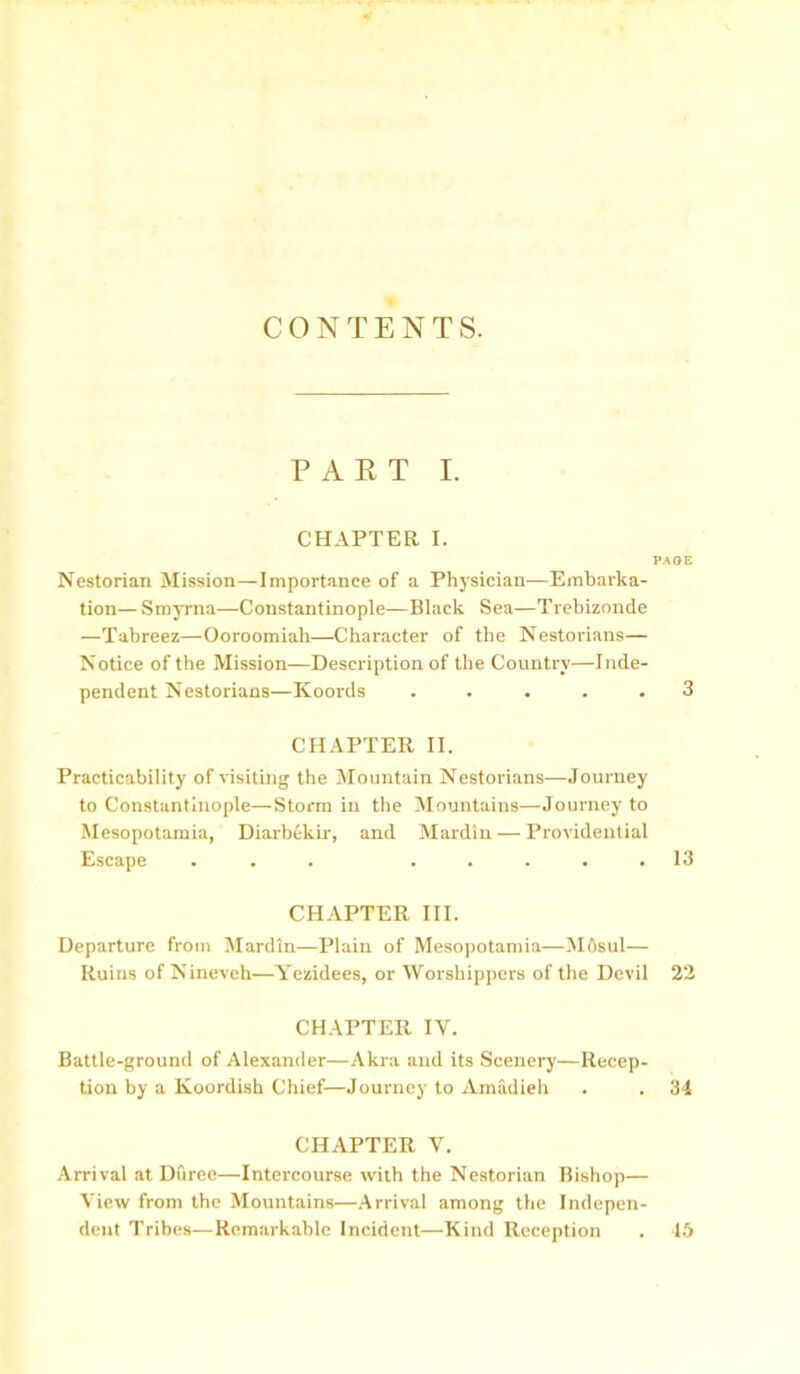 CONTENTS. PART I. CHAPTER I. Nestorian Mission—Importance of a Physician—Embarka- tion— Smyrna—Constantinople—Black Sea—Trebizonde —Tabreez—Ooroomiah—Character of the Nestorians— Notice of the Mission—Description of the Country—Inde- pendent Nestorians—Koords ..... CHAPTER II. Practicability of visiting the Mountain Nestorians—Journey to Constantinople—Storm in the Mountains—Journey to Mesopotamia, Diarbekir, and Mardin — Providential Escape ... . . . . . CHAPTER III. Departure from Mardin—Plain of Mesopotamia—Mflsul— Ruins of Nineveh—Yezidees, or Worshippers of the Devil CHAPTER IV. Battle-ground of Alexander—Alcra and its Scenery—Recep- tion by a Koordish Chief—Journey to Amadieh CHAPTER V. Arrival at Duree—Intercourse with the Nestorian Bishop— View from the Mountains—Arrival among the Indepen- dent Tribes—Remarkable Incident—Kind Reception PAOE 3 13 22 34 45