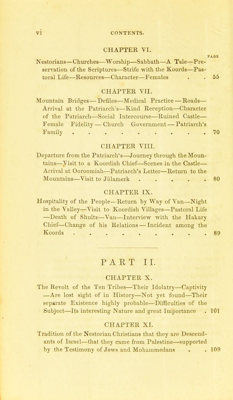 CHAPTER VI. PAOK Nestorians—Churches.—Worship—Sabbath—A Tale—Pre- servation of the Scriptures—Strife with the Koords—Pas- toral Life—Resources—Character—Females . . 55 CHAPTER VII. Mountain Bridges—Defiles—Medical Practice — Roads— Arrival at the Patriarch’s—Kind Reception—Character of the Patriarch—Social Intercourse—Ruined Castle— Female Fidelity — Church Government —• Patriarch’s Family ......... 70 CHAPTER VIII. Departure from the Patriarch’s—Journey through the Moun- tains—yisit to a Koordish Chief—Scenes in the Castle— Arrival at Ooroomiah—Patriarch’s Letter—Return to the Mountains—Visit to Julamerk . . . . .80 CHAPTER IX. Hospitality of the People—Return by Way of Van—Night in the Valley—Visit to Koordish Villages—Pastoral Life •—Death of Shultz—Van—Interview with the Hakary Chief—Change of his Relations — Incident among the Koords ......... 89 PART II. CHAPTER X. The Revolt of the Ten Tribes—Their Idolatry—Captivity —Are lost sight of in History—Not yet found—Their separate Existence highly probable—Difficulties of the Subject—Its interesting Nature and great Importance . 101 CHAPTER XI. Tradition of the Nestorian Christians that they are Descend- ants of Israel—that they came from Palestine—supported by the Testimony of Jews and Mohammedans . . 109