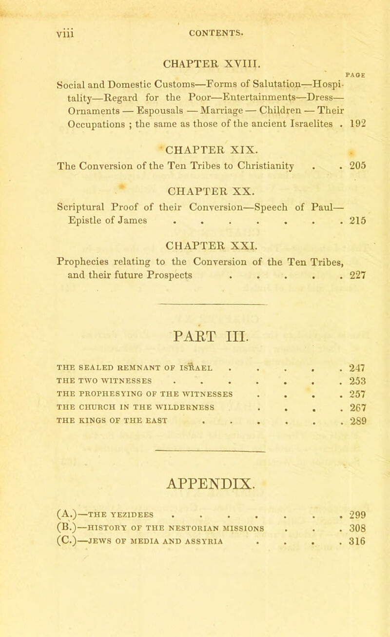 CHAPTER XVIII. PAGE Social and Domestic Customs—Forms of Salutation—Hospi- tality—Regard for the Poor—Entertainments—Dress— Ornaments — Espousals — Marriage — Children — Their Occupations ; the same as those of the ancient Israelites . 192 CHAPTER XIX. The Conversion of the Ten Tribes to Christianity . . 205 CHAPTER XX. Scriptural Proof of their Conversion—Speech of Paul— Epistle of James ....... 215 CHAPTER XXI. Prophecies relating to the Conversion of the Ten Tribes, and their future Prospects ..... 227 PART III. THE SEALED REMNANT OF ISRAEL ..... 247 THE TWO WITNESSES ....... 253 THE PROPHESYING OF THE WITNESSES .... 257 THE CHURCH IN THE WILDERNESS .... 267 THE KINGS OF THE EAST ...... 289 APPENDIX. (A.)—THE YEZIDEES .... (B.)—HISTORY OF THE NESTORIAN MISSIONS (C.) JEWS OF MEDIA AND ASSYRIA . 299 . 308 . 316