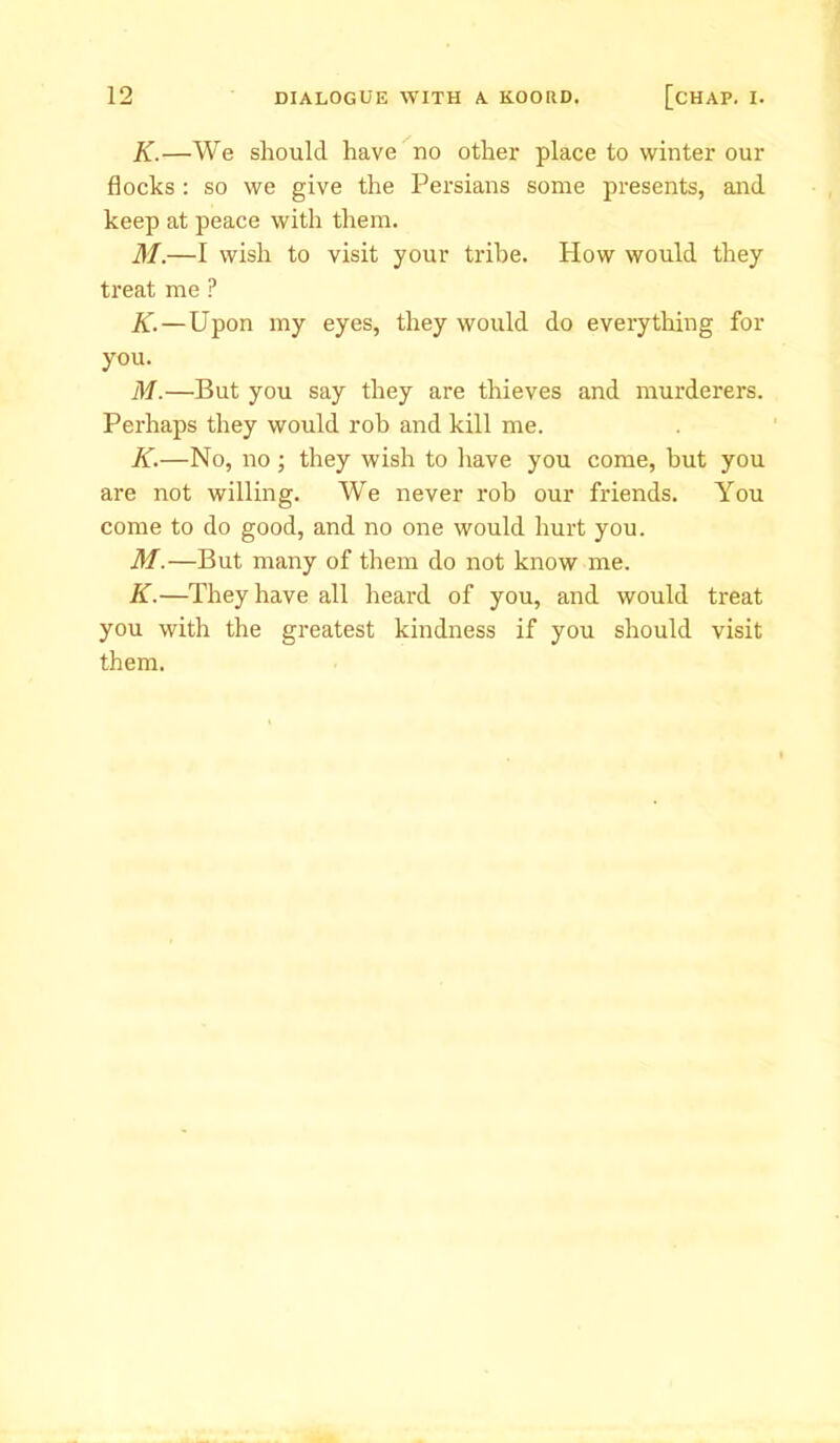 K.—We should have no other place to winter our flocks : so we give the Persians some presents, and keep at peace with them. M.—I wish to visit your tribe. How would they treat me ? K.—Upon my eyes, they would do every tiring for you. M.—But you say they are thieves and murderers. Perhaps they would rob and kill me. K.—No, no; they wish to have you come, but you are not willing. We never rob our friends. You come to do good, and no one would hurt you. M.—But many of them do not know me. K.—They have all heard of you, and would treat you with the greatest kindness if you should visit them.