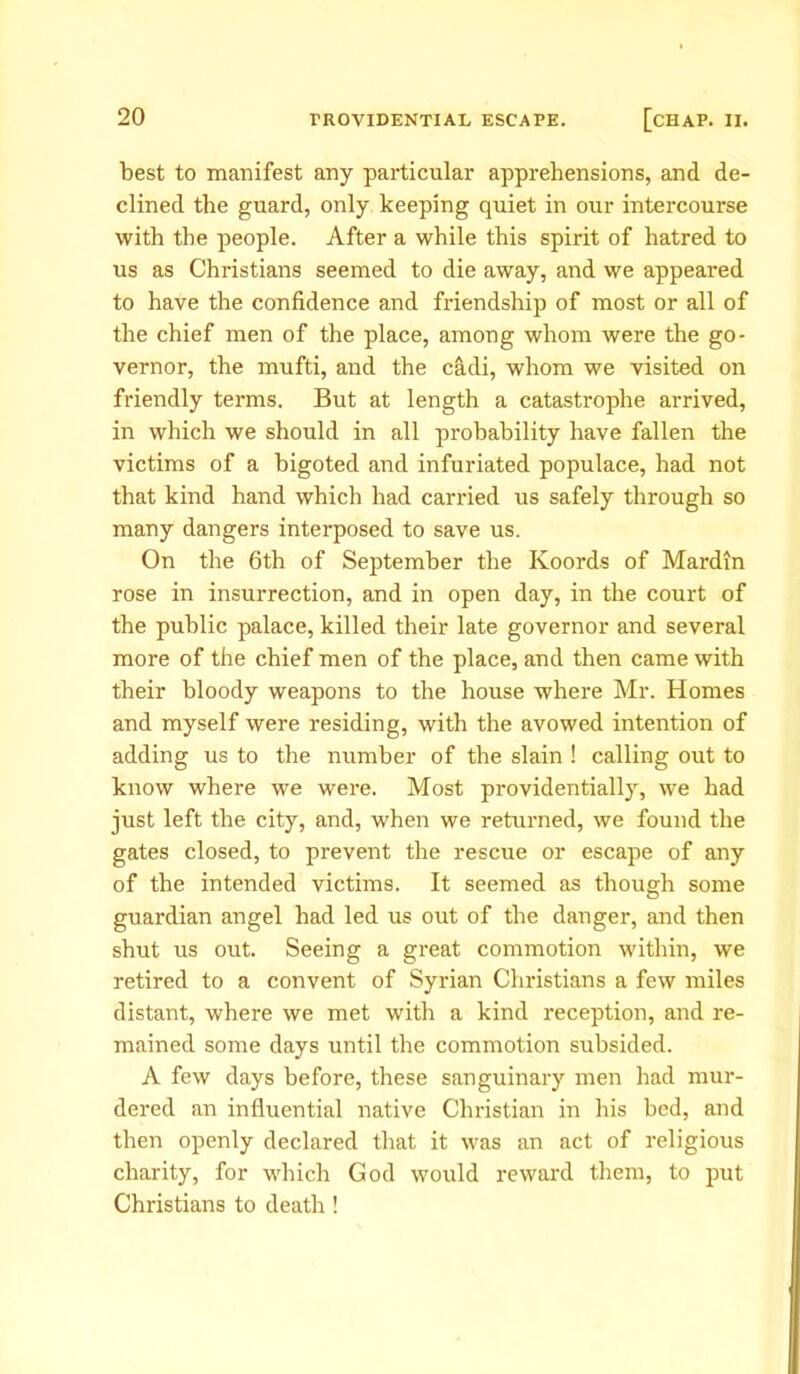 best to manifest any particular apprehensions, and de- clined the guard, only keeping quiet in our intercourse with the people. After a while this spirit of hatred to us as Christians seemed to die away, and we appeared to have the confidence and friendship of most or all of the chief men of the place, among whom were the go- vernor, the mufti, and the cadi, whom we visited on friendly terms. But at length a catastrophe arrived, in which we should in all probability have fallen the victims of a bigoted and infuriated populace, had not that kind hand which had carried us safely through so many dangers interposed to save us. On the 6th of September the Koords of Mardin rose in insurrection, and in open day, in the court of the public palace, killed their late governor and several more of the chief men of the place, and then came with their bloody weapons to the house where Mr. Homes and myself were residing, with the avowed intention of adding us to the number of the slain ! calling out to know where we were. Most providentially, we had just left the city, and, when we returned, we found the gates closed, to prevent the rescue or escape of any of the intended victims. It seemed as though some guardian angel had led us out of the danger, and then shut us out. Seeing a great commotion within, we retired to a convent of Syrian Christians a few miles distant, where we met with a kind reception, and re- mained some days until the commotion subsided. A few days before, these sanguinary men had mur- dered an influential native Christian in his bed, and then openly declared that it was an act of religious charity, for which God would reward them, to put Christians to death!