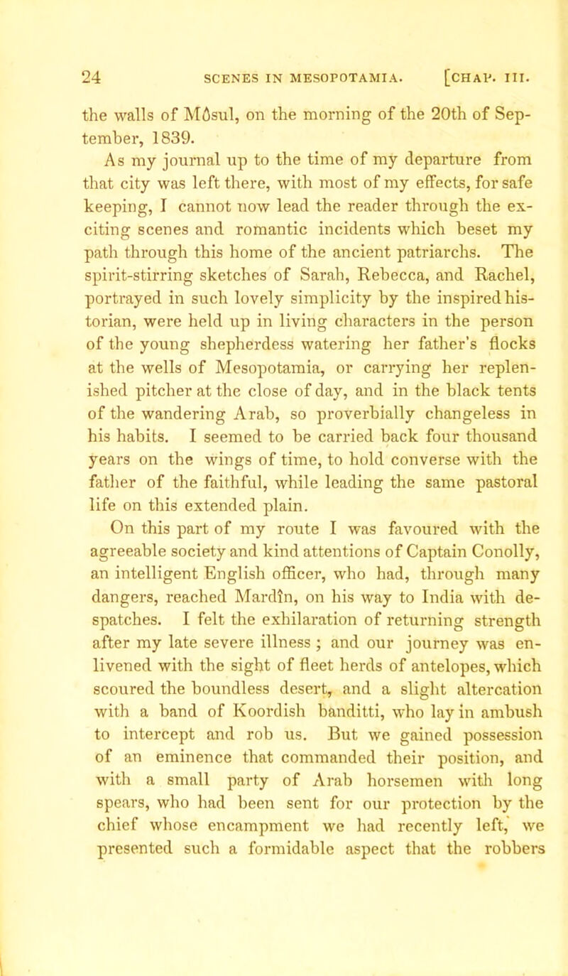 the walls of Mdsul, on the morning of the 20th of Sep- tember, 1839. As my journal up to the time of my departure from that city was left there, with most of my effects, for safe keeping, I cannot now lead the reader through the ex- citing scenes and romantic incidents which beset my path through this home of the ancient patriarchs. The spirit-stirring sketches of Sarah, Rebecca, and Rachel, portrayed in such lovely simplicity by the inspired his- torian, were held up in living characters in the person of the young shepherdess watering her father’s flocks at the wells of Mesopotamia, or carrying her replen- ished pitcher at the close of day, and in the black tents of the wandering Arab, so proverbially changeless in his habits. I seemed to be carried back four thousand years on the wings of time, to hold converse with the father of the faithful, while leading the same pastoral life on this extended plain. On this part of my route I was favoured with the agreeable society and kind attentions of Captain Conolly, an intelligent English officer, who had, through many dangers, reached Mardin, on his way to India with de- spatches. I felt the exhilaration of returning strength after my late severe illness ; and our journey was en- livened with the sight of fleet herds of antelopes, which scoured the boundless desert, and a slight altercation with a band of Koordish banditti, who lay in ambush to intercept and rob us. But we gained possession of an eminence that commanded their position, and with a small party of Arab horsemen with long spears, who had been sent for our protection by the chief whose encampment we had recently left, we presented such a formidable aspect that the robbers