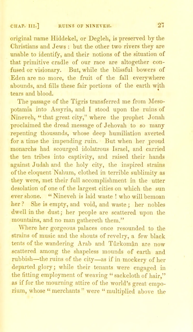 original name Hiddekel, or Degleh, is preserved by the Christians and Jews : but the other two rivers they are unable to identify, and their notions of the situation of that primitive cradle of our race are altogether con- fused or visionary. But, while the blissful bowers of Eden are no more, the fruit of the fall everywhere abounds, and fills these fair portions of the earth with tears and blood. The passage of the Tigris transferred me from Meso- potamia into Assyria, and I stood upon the ruins of Nineveh, “ that great city,” where the prophet Jonah proclaimed the dread message of Jehovah to so many repenting thousands, whose deep humiliation averted for a time the impending ruin. But when her proud monarchs had scourged idolatrous Israel, and carried the ten tribes into captivity, and raised their hands against Judah and the holy city, the inspired strains of the eloquent Nahum, clothed in terrible sublimity as they were, met their full accomplishment in the utter desolation of one of the largest cities on which the sun ever shone. “Nineveh is laid waste ! who will bemoan her ? She is empty, and void, and waste ; her nobles dwell in the dust; her people are scattered upon the mountains, and no man gathereth them.” Where her gorgeous palaces once resounded to the strains of music and the shouts of revelry, a few black tents of the wandering Arab and Turkoman are now scattered among the shapeless mounds of earth and rubbish—the ruins of the city—as if in mockery of her departed glory; while their tenants were engaged in the fitting employment of weaving “ sackcloth of hair,” as if for the mourning attire of the world’s great empo- rium, whose “ merchants ” were “ multiplied above the