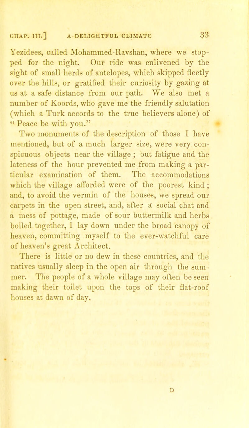 Yezidees, called Mohammed-Ravshan, where we stop- ped for the night. Our ride was enlivened by the sight of small herds of antelopes, which skipped fleetly over the hills, or gratified their curiosity by gazing at us at a safe distance from our path. We also met a number of Koords, who gave me the friendly salutation (which a Turk accords to the true believers alone) of “ Peace be with you.” Two monuments of the description of those I have mentioned, but of a much larger size, were very con- spicuous objects near the village ; but fatigue and the lateness of the hour prevented me from making a par- ticular examination of them. The accommodations which the village afforded were of the poorest kind ; and, to avoid the vermin of the houses, we spread our carpets in the open street, and, after a social chat and a mess of pottage, made of sour buttermilk and herbs boiled together, I lay down under the broad canopy of heaven, committing myself to the ever-watchful care of heaven’s great Architect. There is little or no dew in these countries, and the natives usually sleep in the open air through the sum • mer. The people of a whole village may often be seen making their toilet upon the tops of their flat-roof houses at dawn of day. D
