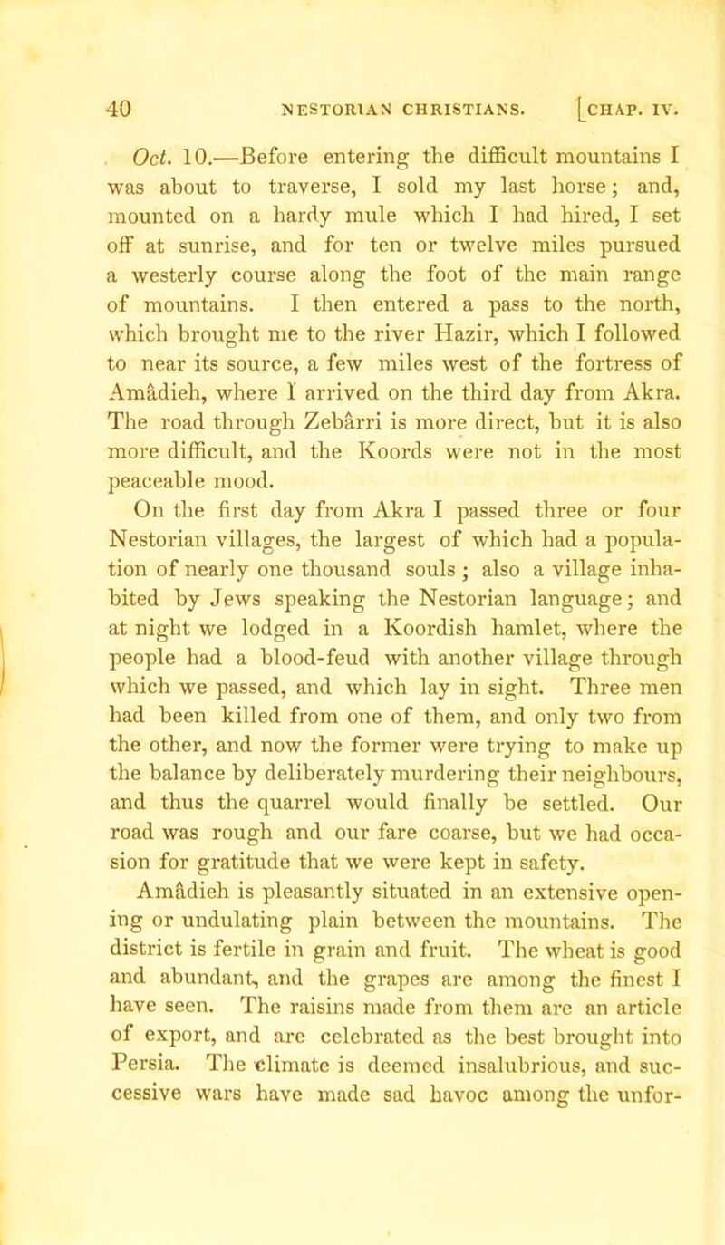Oct. 10.—Before entering the difficult mountains I was about to traverse, I sold my last horse; and, mounted on a hardy mule which I had hired, I set off at sunrise, and for ten or twelve miles pursued a westerly course along the foot of the main range of mountains. I then entered a pass to the north, which brought me to the river Hazir, which I followed to near its source, a few miles west of the fortress of Amadieh, where I arrived on the third day from Akra. The road through Zebarri is more direct, hut it is also more difficult, and the Koords were not in the most peaceable mood. On the first day from Akra I passed three or four Nestorian villages, the largest of which had a popula- tion of nearly one thousand souls ; also a village inha- bited by Jews speaking the Nestorian language; and at night we lodged in a Koordish hamlet, where the people had a blood-feud with another village through which we passed, and which lay in sight. Three men had been killed from one of them, and only two from the other, and now the former were trying to make up the balance by deliberately murdering their neighbours, and thus the quarrel would finally be settled. Our road was rough and our fare coarse, hut we had occa- sion for gratitude that we were kept in safety. Am&dieh is pleasantly situated in an extensive open- ing or undulating plain between the mountains. The district is fertile in grain and fruit. The wheat is good and abundant, and the grapes are among the finest I have seen. The raisins made from them are an article of export, and are celebrated as the best brought into Persia. The climate is deemed insalubrious, and suc- cessive wars have made sad havoc among the unfor-