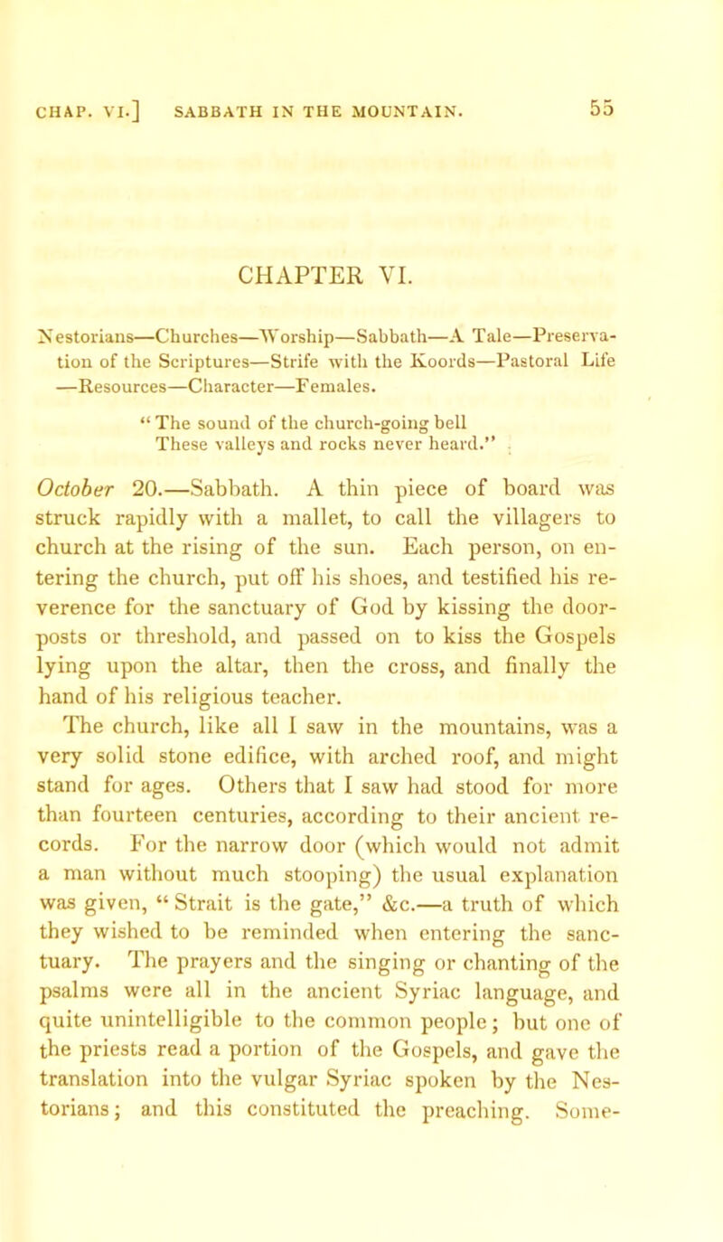 CHAPTER VI. Nestorians—Churches—Worship—Sabbath—A Tale—Preserva- tion of the Scriptures—Strife with the Koords—Pastoral Life —Resources—Character—F emales. “ The sound of the church-going bell These valleys and rocks never heard.” October 20.—Sabbath. A thin piece of board was struck rapidly with a mallet, to call the villagers to church at the rising of the sun. Each person, on en- tering the church, put off his shoes, and testified his re- verence for the sanctuary of God by kissing the door- posts or threshold, and passed on to kiss the Gospels lying upon the altar, then the cross, and finally the hand of his religious teacher. The church, like all I saw in the mountains, was a very solid stone edifice, with arched roof, and might stand for ages. Others that I saw had stood for more than fourteen centuries, according to their ancient re- cords. For the narrow door (which would not admit a man without much stooping) the usual explanation was given, “ Strait is the gate,” &c.—a truth of which they wished to be reminded when entering the sanc- tuary. The prayers and the singing or chanting of the psalms were all in the ancient Syriac language, and quite unintelligible to the common people; hut one of the priests read a portion of the Gospels, and gave the translation into the vulgar Syriac spoken by the Nes- torians; and this constituted the preaching. Some-