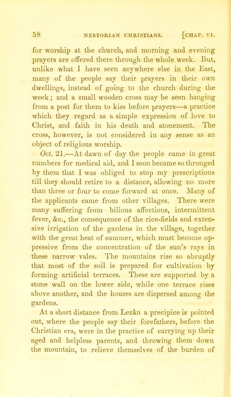 for worship at the church, and morning and evening prayers are offered there through the whole week. But, unlike what I have seen anywhere else in the East, many of the people say their prayers in their own dwellings, instead of going to the church during the week; and a small wooden cross may be seen hanging from a post for them to kiss before prayers—a practice which they regard as a simple expression of love to Christ, and faith in his death and atonement. The cross, however, is not considered in any sense as an object of religious worship. Oct. 21.—At dawn of day the people came in great numbers for medical aid, and I soon became so thronged by them that I was obliged to stop my prescriptions till they should retire to a distance, allowing no more than three or four to come forward at once. Many of the applicants came from other villages. There were many suffering from bilious affections, intermittent fever, &c., the consequence of the rice-fields and exten- sive irrigation of the gardens in the village, together with the great heat of summer, which must become op- pressive from the concentration of the sun’s rays in these narrow vales. The mountains rise so abruptly that most of the soil is prepared for cultivation by forming artificial terraces. These are supported by a stone wall on the lower side, while one terrace rises above another, and the houses are dispersed among the gardens. At a short distance from Lezan a precipice is pointed out, where the people say their forefathers, before the Christian era, were in the practice of carrying up their aged and helpless parents, and throwing them down the mountain, to relieve themselves of the burden of
